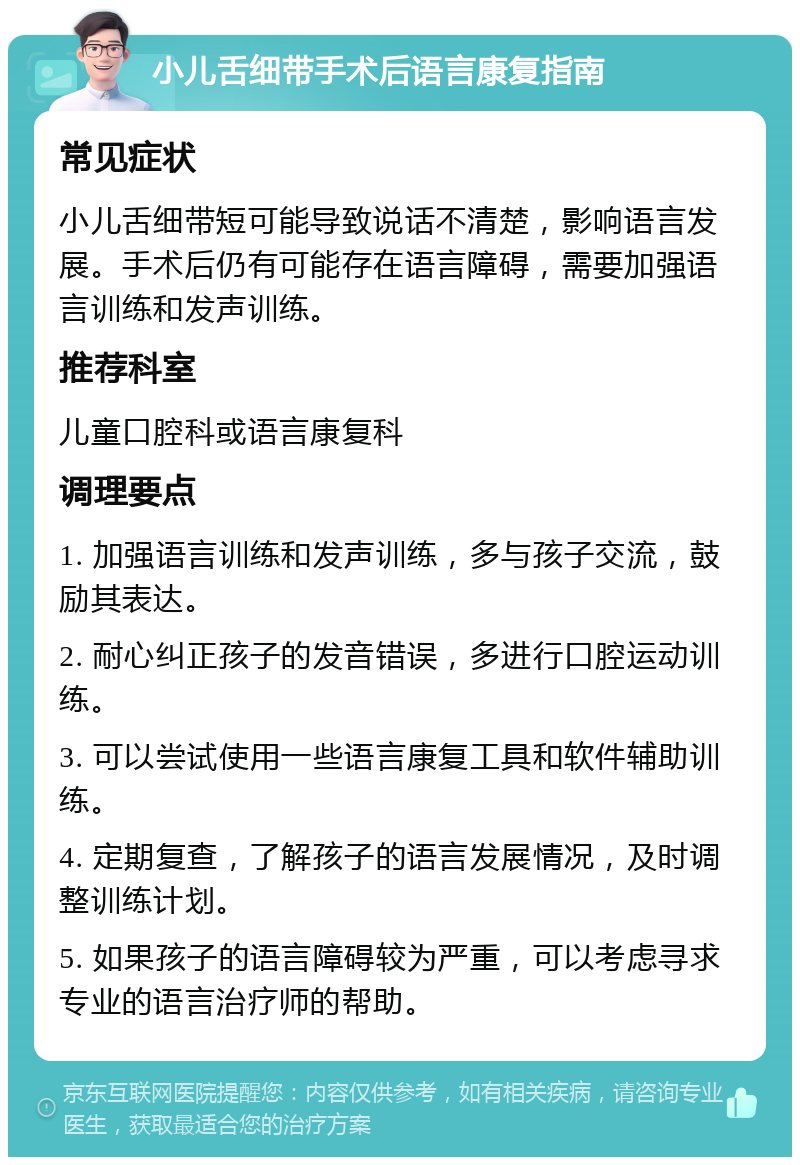 小儿舌细带手术后语言康复指南 常见症状 小儿舌细带短可能导致说话不清楚，影响语言发展。手术后仍有可能存在语言障碍，需要加强语言训练和发声训练。 推荐科室 儿童口腔科或语言康复科 调理要点 1. 加强语言训练和发声训练，多与孩子交流，鼓励其表达。 2. 耐心纠正孩子的发音错误，多进行口腔运动训练。 3. 可以尝试使用一些语言康复工具和软件辅助训练。 4. 定期复查，了解孩子的语言发展情况，及时调整训练计划。 5. 如果孩子的语言障碍较为严重，可以考虑寻求专业的语言治疗师的帮助。