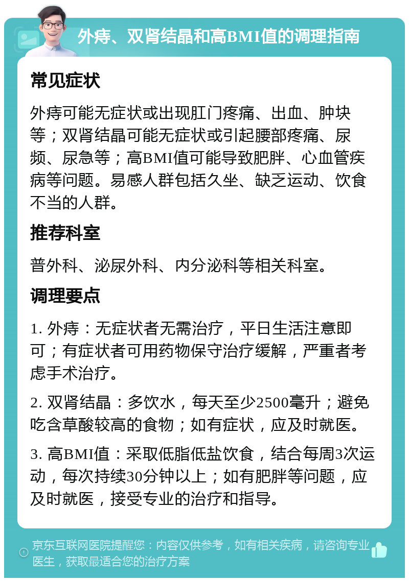 外痔、双肾结晶和高BMI值的调理指南 常见症状 外痔可能无症状或出现肛门疼痛、出血、肿块等；双肾结晶可能无症状或引起腰部疼痛、尿频、尿急等；高BMI值可能导致肥胖、心血管疾病等问题。易感人群包括久坐、缺乏运动、饮食不当的人群。 推荐科室 普外科、泌尿外科、内分泌科等相关科室。 调理要点 1. 外痔：无症状者无需治疗，平日生活注意即可；有症状者可用药物保守治疗缓解，严重者考虑手术治疗。 2. 双肾结晶：多饮水，每天至少2500毫升；避免吃含草酸较高的食物；如有症状，应及时就医。 3. 高BMI值：采取低脂低盐饮食，结合每周3次运动，每次持续30分钟以上；如有肥胖等问题，应及时就医，接受专业的治疗和指导。