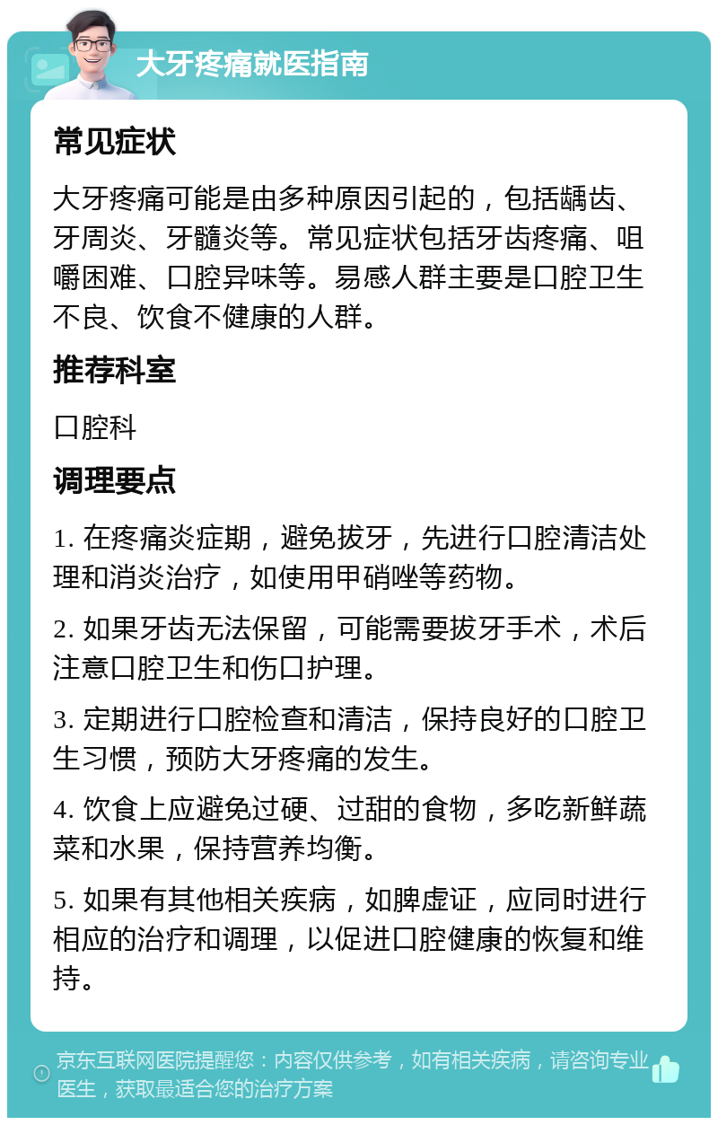 大牙疼痛就医指南 常见症状 大牙疼痛可能是由多种原因引起的，包括龋齿、牙周炎、牙髓炎等。常见症状包括牙齿疼痛、咀嚼困难、口腔异味等。易感人群主要是口腔卫生不良、饮食不健康的人群。 推荐科室 口腔科 调理要点 1. 在疼痛炎症期，避免拔牙，先进行口腔清洁处理和消炎治疗，如使用甲硝唑等药物。 2. 如果牙齿无法保留，可能需要拔牙手术，术后注意口腔卫生和伤口护理。 3. 定期进行口腔检查和清洁，保持良好的口腔卫生习惯，预防大牙疼痛的发生。 4. 饮食上应避免过硬、过甜的食物，多吃新鲜蔬菜和水果，保持营养均衡。 5. 如果有其他相关疾病，如脾虚证，应同时进行相应的治疗和调理，以促进口腔健康的恢复和维持。