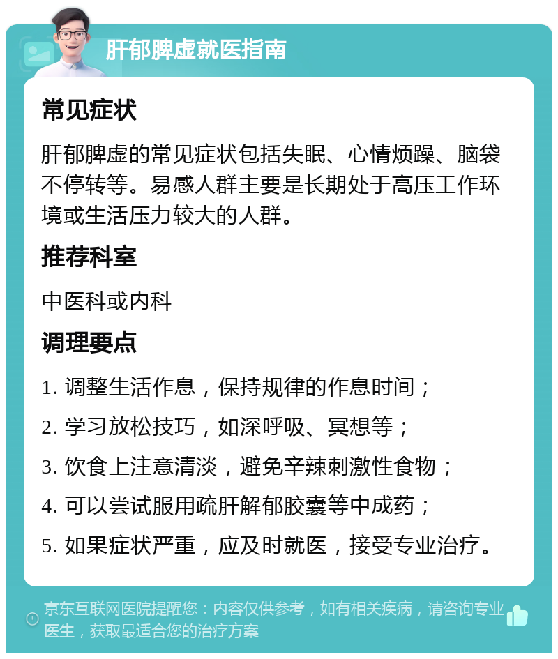 肝郁脾虚就医指南 常见症状 肝郁脾虚的常见症状包括失眠、心情烦躁、脑袋不停转等。易感人群主要是长期处于高压工作环境或生活压力较大的人群。 推荐科室 中医科或内科 调理要点 1. 调整生活作息，保持规律的作息时间； 2. 学习放松技巧，如深呼吸、冥想等； 3. 饮食上注意清淡，避免辛辣刺激性食物； 4. 可以尝试服用疏肝解郁胶囊等中成药； 5. 如果症状严重，应及时就医，接受专业治疗。