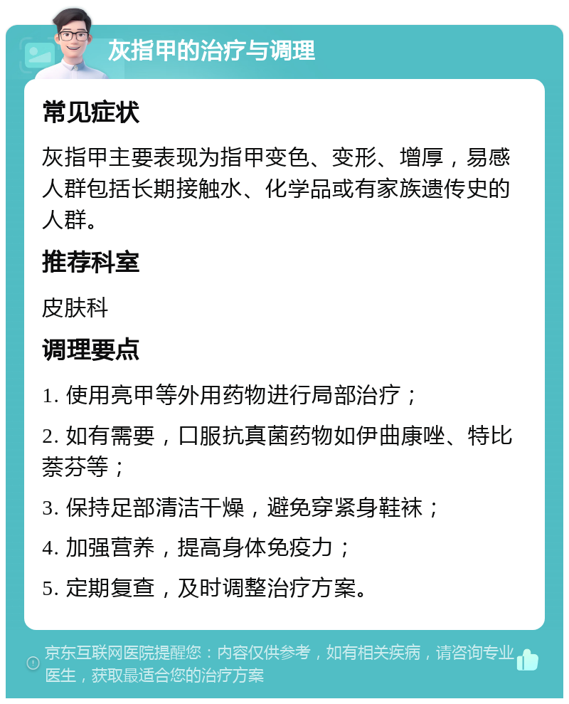 灰指甲的治疗与调理 常见症状 灰指甲主要表现为指甲变色、变形、增厚，易感人群包括长期接触水、化学品或有家族遗传史的人群。 推荐科室 皮肤科 调理要点 1. 使用亮甲等外用药物进行局部治疗； 2. 如有需要，口服抗真菌药物如伊曲康唑、特比萘芬等； 3. 保持足部清洁干燥，避免穿紧身鞋袜； 4. 加强营养，提高身体免疫力； 5. 定期复查，及时调整治疗方案。