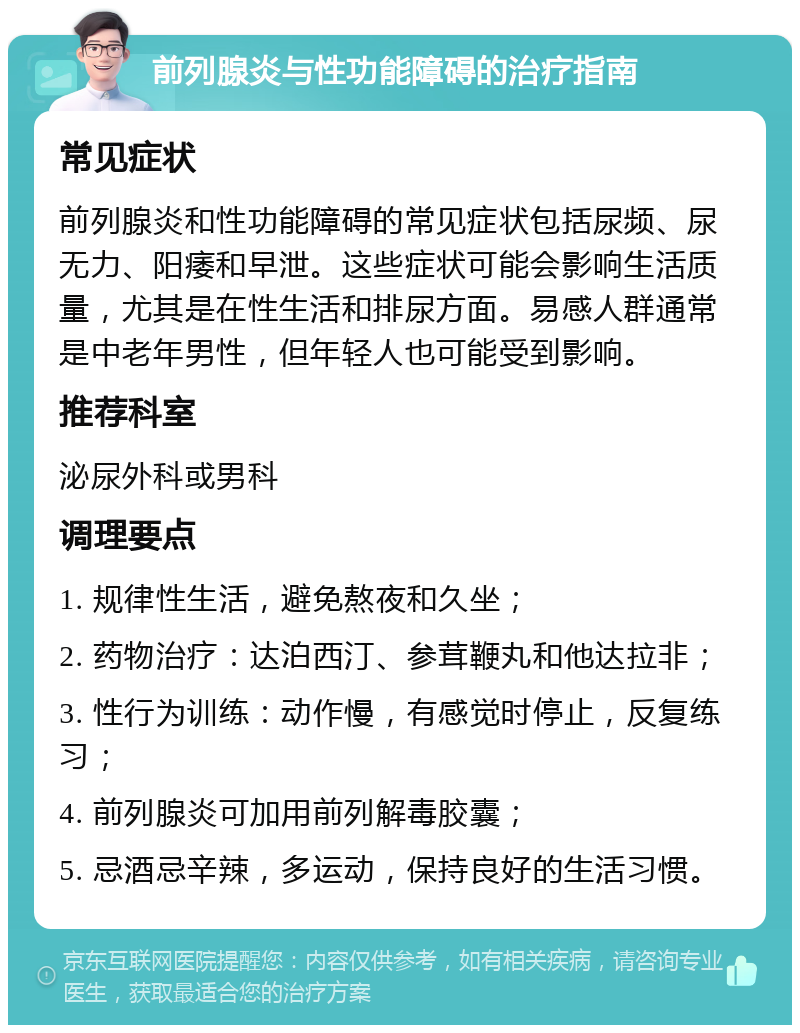 前列腺炎与性功能障碍的治疗指南 常见症状 前列腺炎和性功能障碍的常见症状包括尿频、尿无力、阳痿和早泄。这些症状可能会影响生活质量，尤其是在性生活和排尿方面。易感人群通常是中老年男性，但年轻人也可能受到影响。 推荐科室 泌尿外科或男科 调理要点 1. 规律性生活，避免熬夜和久坐； 2. 药物治疗：达泊西汀、参茸鞭丸和他达拉非； 3. 性行为训练：动作慢，有感觉时停止，反复练习； 4. 前列腺炎可加用前列解毒胶囊； 5. 忌酒忌辛辣，多运动，保持良好的生活习惯。