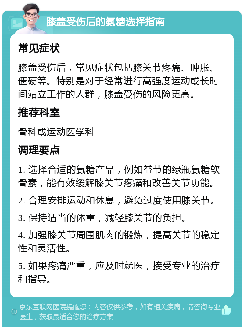 膝盖受伤后的氨糖选择指南 常见症状 膝盖受伤后，常见症状包括膝关节疼痛、肿胀、僵硬等。特别是对于经常进行高强度运动或长时间站立工作的人群，膝盖受伤的风险更高。 推荐科室 骨科或运动医学科 调理要点 1. 选择合适的氨糖产品，例如益节的绿瓶氨糖软骨素，能有效缓解膝关节疼痛和改善关节功能。 2. 合理安排运动和休息，避免过度使用膝关节。 3. 保持适当的体重，减轻膝关节的负担。 4. 加强膝关节周围肌肉的锻炼，提高关节的稳定性和灵活性。 5. 如果疼痛严重，应及时就医，接受专业的治疗和指导。