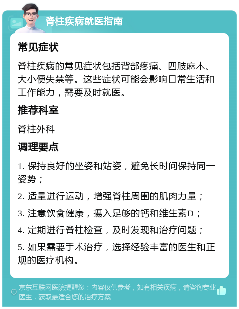 脊柱疾病就医指南 常见症状 脊柱疾病的常见症状包括背部疼痛、四肢麻木、大小便失禁等。这些症状可能会影响日常生活和工作能力，需要及时就医。 推荐科室 脊柱外科 调理要点 1. 保持良好的坐姿和站姿，避免长时间保持同一姿势； 2. 适量进行运动，增强脊柱周围的肌肉力量； 3. 注意饮食健康，摄入足够的钙和维生素D； 4. 定期进行脊柱检查，及时发现和治疗问题； 5. 如果需要手术治疗，选择经验丰富的医生和正规的医疗机构。