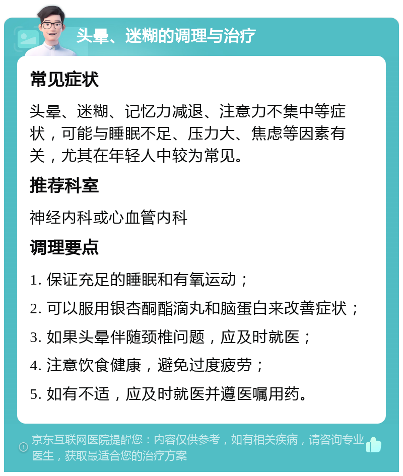 头晕、迷糊的调理与治疗 常见症状 头晕、迷糊、记忆力减退、注意力不集中等症状，可能与睡眠不足、压力大、焦虑等因素有关，尤其在年轻人中较为常见。 推荐科室 神经内科或心血管内科 调理要点 1. 保证充足的睡眠和有氧运动； 2. 可以服用银杏酮酯滴丸和脑蛋白来改善症状； 3. 如果头晕伴随颈椎问题，应及时就医； 4. 注意饮食健康，避免过度疲劳； 5. 如有不适，应及时就医并遵医嘱用药。