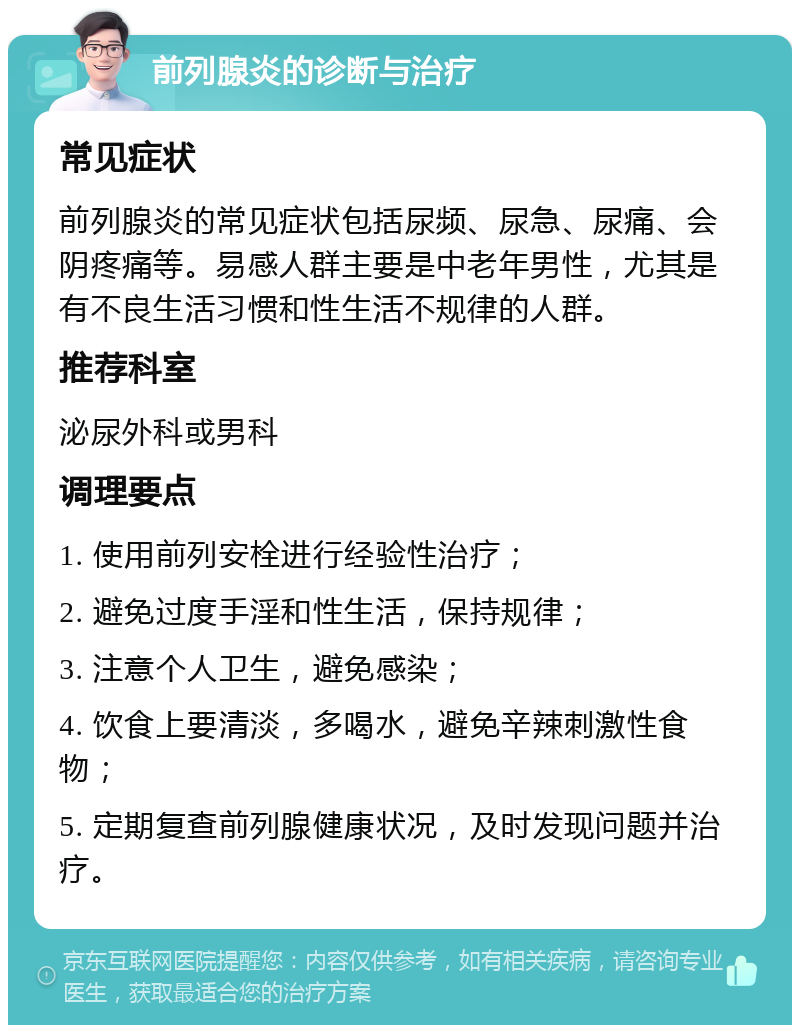 前列腺炎的诊断与治疗 常见症状 前列腺炎的常见症状包括尿频、尿急、尿痛、会阴疼痛等。易感人群主要是中老年男性，尤其是有不良生活习惯和性生活不规律的人群。 推荐科室 泌尿外科或男科 调理要点 1. 使用前列安栓进行经验性治疗； 2. 避免过度手淫和性生活，保持规律； 3. 注意个人卫生，避免感染； 4. 饮食上要清淡，多喝水，避免辛辣刺激性食物； 5. 定期复查前列腺健康状况，及时发现问题并治疗。