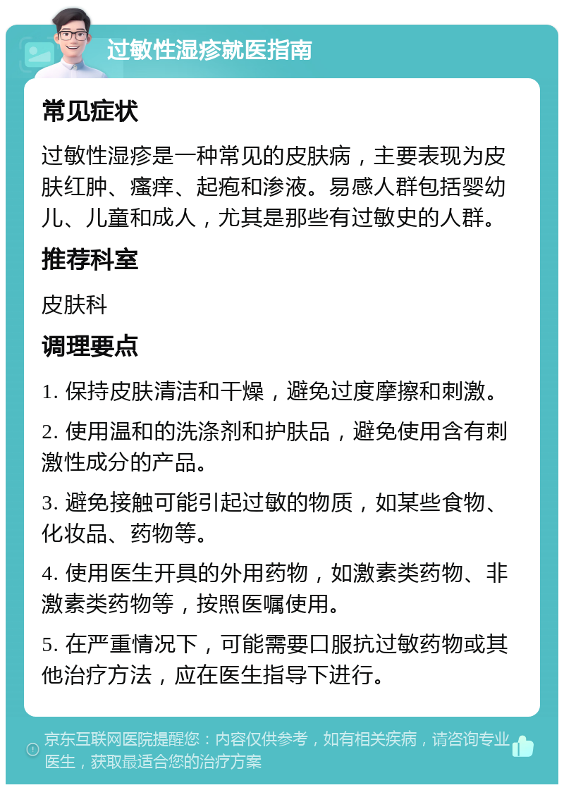 过敏性湿疹就医指南 常见症状 过敏性湿疹是一种常见的皮肤病，主要表现为皮肤红肿、瘙痒、起疱和渗液。易感人群包括婴幼儿、儿童和成人，尤其是那些有过敏史的人群。 推荐科室 皮肤科 调理要点 1. 保持皮肤清洁和干燥，避免过度摩擦和刺激。 2. 使用温和的洗涤剂和护肤品，避免使用含有刺激性成分的产品。 3. 避免接触可能引起过敏的物质，如某些食物、化妆品、药物等。 4. 使用医生开具的外用药物，如激素类药物、非激素类药物等，按照医嘱使用。 5. 在严重情况下，可能需要口服抗过敏药物或其他治疗方法，应在医生指导下进行。