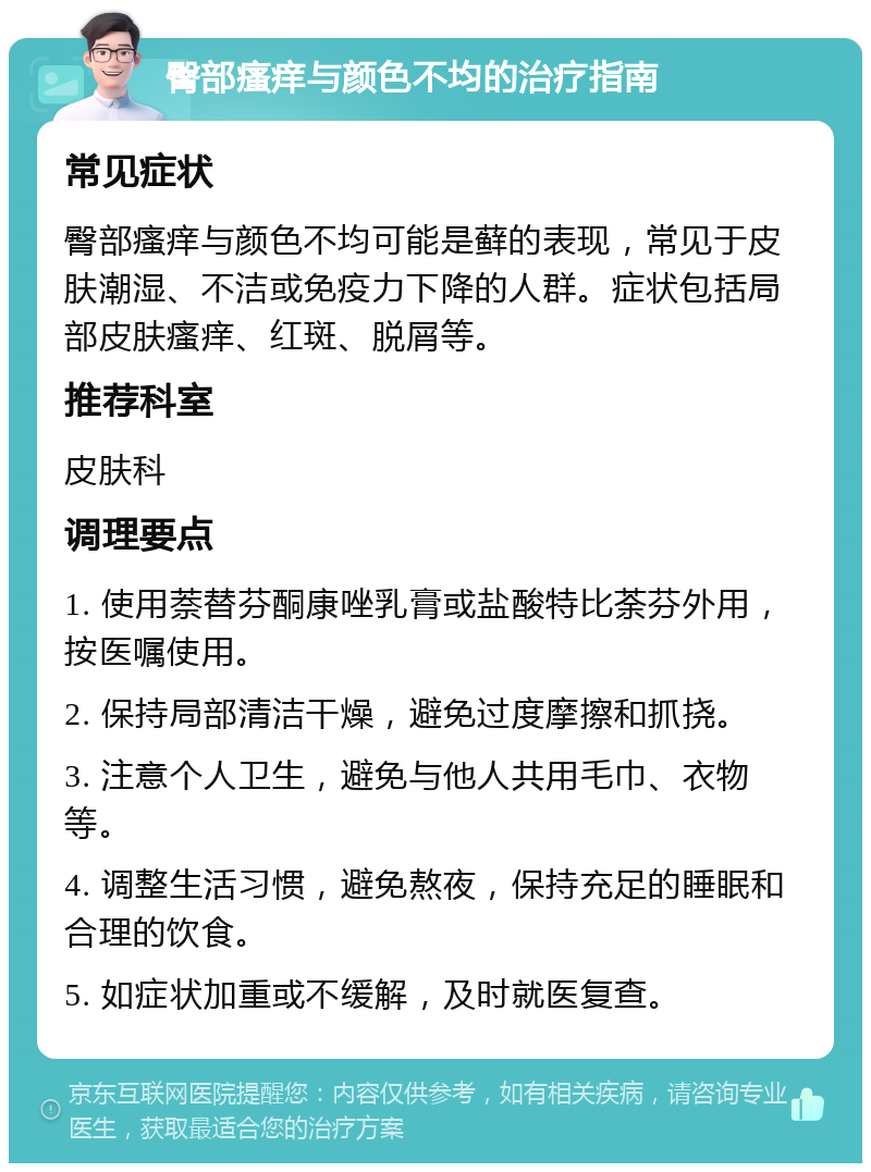 臀部瘙痒与颜色不均的治疗指南 常见症状 臀部瘙痒与颜色不均可能是藓的表现，常见于皮肤潮湿、不洁或免疫力下降的人群。症状包括局部皮肤瘙痒、红斑、脱屑等。 推荐科室 皮肤科 调理要点 1. 使用萘替芬酮康唑乳膏或盐酸特比荼芬外用，按医嘱使用。 2. 保持局部清洁干燥，避免过度摩擦和抓挠。 3. 注意个人卫生，避免与他人共用毛巾、衣物等。 4. 调整生活习惯，避免熬夜，保持充足的睡眠和合理的饮食。 5. 如症状加重或不缓解，及时就医复查。