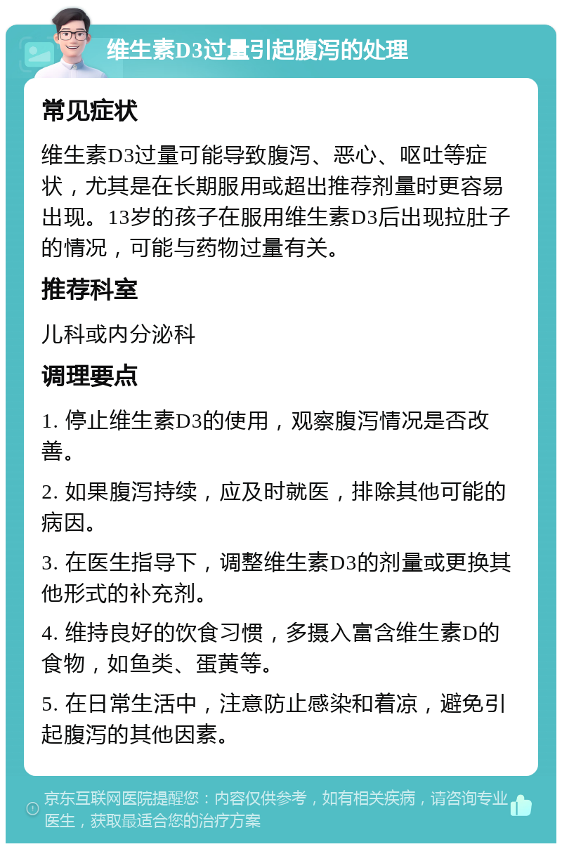 维生素D3过量引起腹泻的处理 常见症状 维生素D3过量可能导致腹泻、恶心、呕吐等症状，尤其是在长期服用或超出推荐剂量时更容易出现。13岁的孩子在服用维生素D3后出现拉肚子的情况，可能与药物过量有关。 推荐科室 儿科或内分泌科 调理要点 1. 停止维生素D3的使用，观察腹泻情况是否改善。 2. 如果腹泻持续，应及时就医，排除其他可能的病因。 3. 在医生指导下，调整维生素D3的剂量或更换其他形式的补充剂。 4. 维持良好的饮食习惯，多摄入富含维生素D的食物，如鱼类、蛋黄等。 5. 在日常生活中，注意防止感染和着凉，避免引起腹泻的其他因素。