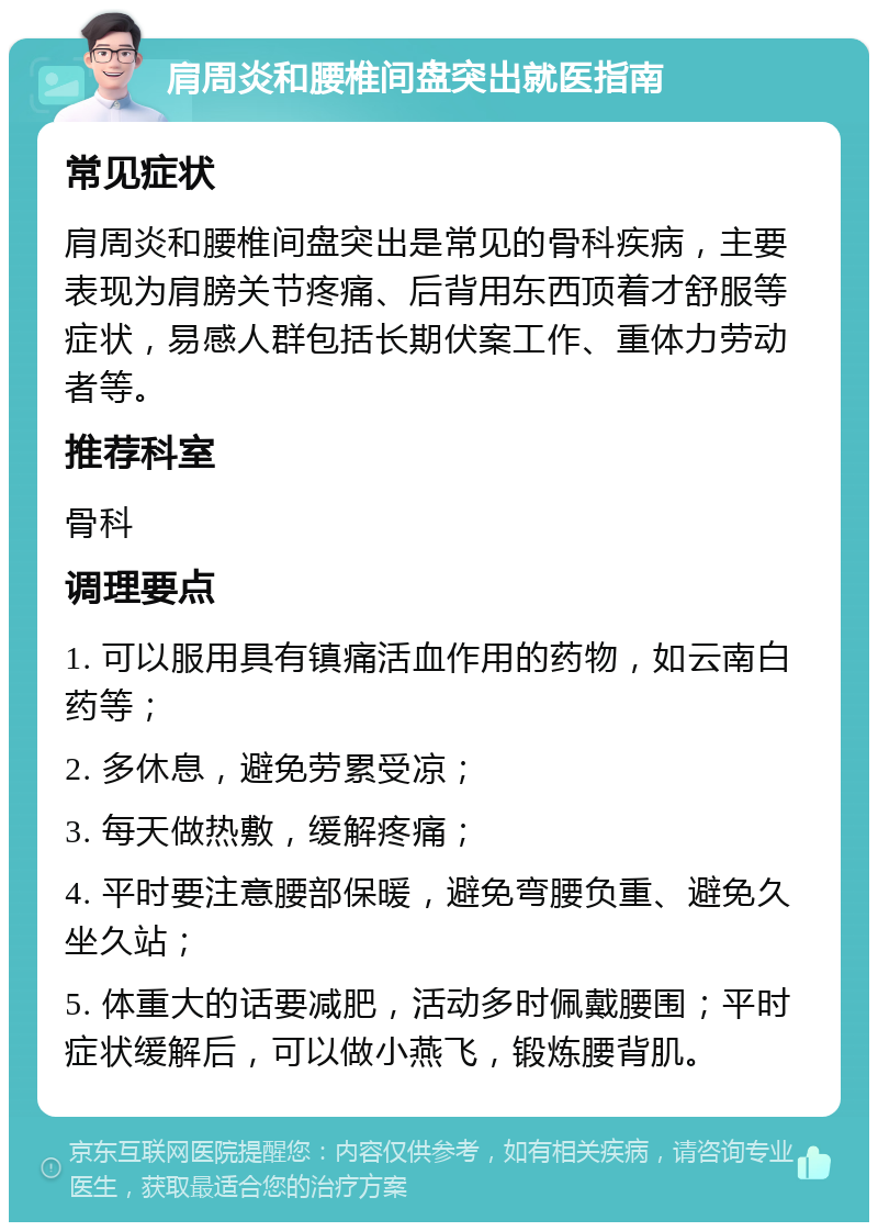 肩周炎和腰椎间盘突出就医指南 常见症状 肩周炎和腰椎间盘突出是常见的骨科疾病，主要表现为肩膀关节疼痛、后背用东西顶着才舒服等症状，易感人群包括长期伏案工作、重体力劳动者等。 推荐科室 骨科 调理要点 1. 可以服用具有镇痛活血作用的药物，如云南白药等； 2. 多休息，避免劳累受凉； 3. 每天做热敷，缓解疼痛； 4. 平时要注意腰部保暖，避免弯腰负重、避免久坐久站； 5. 体重大的话要减肥，活动多时佩戴腰围；平时症状缓解后，可以做小燕飞，锻炼腰背肌。