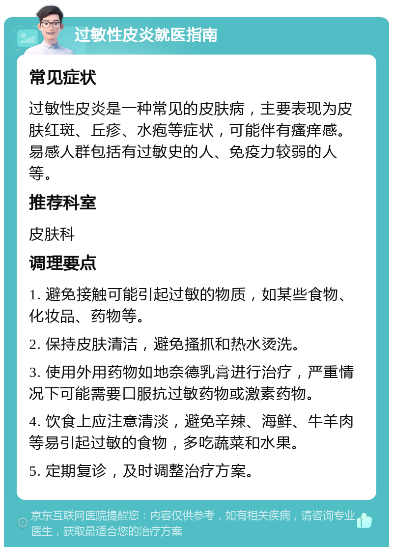 过敏性皮炎就医指南 常见症状 过敏性皮炎是一种常见的皮肤病，主要表现为皮肤红斑、丘疹、水疱等症状，可能伴有瘙痒感。易感人群包括有过敏史的人、免疫力较弱的人等。 推荐科室 皮肤科 调理要点 1. 避免接触可能引起过敏的物质，如某些食物、化妆品、药物等。 2. 保持皮肤清洁，避免搔抓和热水烫洗。 3. 使用外用药物如地奈德乳膏进行治疗，严重情况下可能需要口服抗过敏药物或激素药物。 4. 饮食上应注意清淡，避免辛辣、海鲜、牛羊肉等易引起过敏的食物，多吃蔬菜和水果。 5. 定期复诊，及时调整治疗方案。