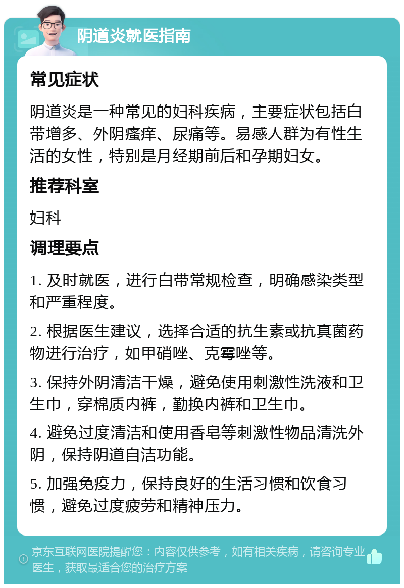 阴道炎就医指南 常见症状 阴道炎是一种常见的妇科疾病，主要症状包括白带增多、外阴瘙痒、尿痛等。易感人群为有性生活的女性，特别是月经期前后和孕期妇女。 推荐科室 妇科 调理要点 1. 及时就医，进行白带常规检查，明确感染类型和严重程度。 2. 根据医生建议，选择合适的抗生素或抗真菌药物进行治疗，如甲硝唑、克霉唑等。 3. 保持外阴清洁干燥，避免使用刺激性洗液和卫生巾，穿棉质内裤，勤换内裤和卫生巾。 4. 避免过度清洁和使用香皂等刺激性物品清洗外阴，保持阴道自洁功能。 5. 加强免疫力，保持良好的生活习惯和饮食习惯，避免过度疲劳和精神压力。