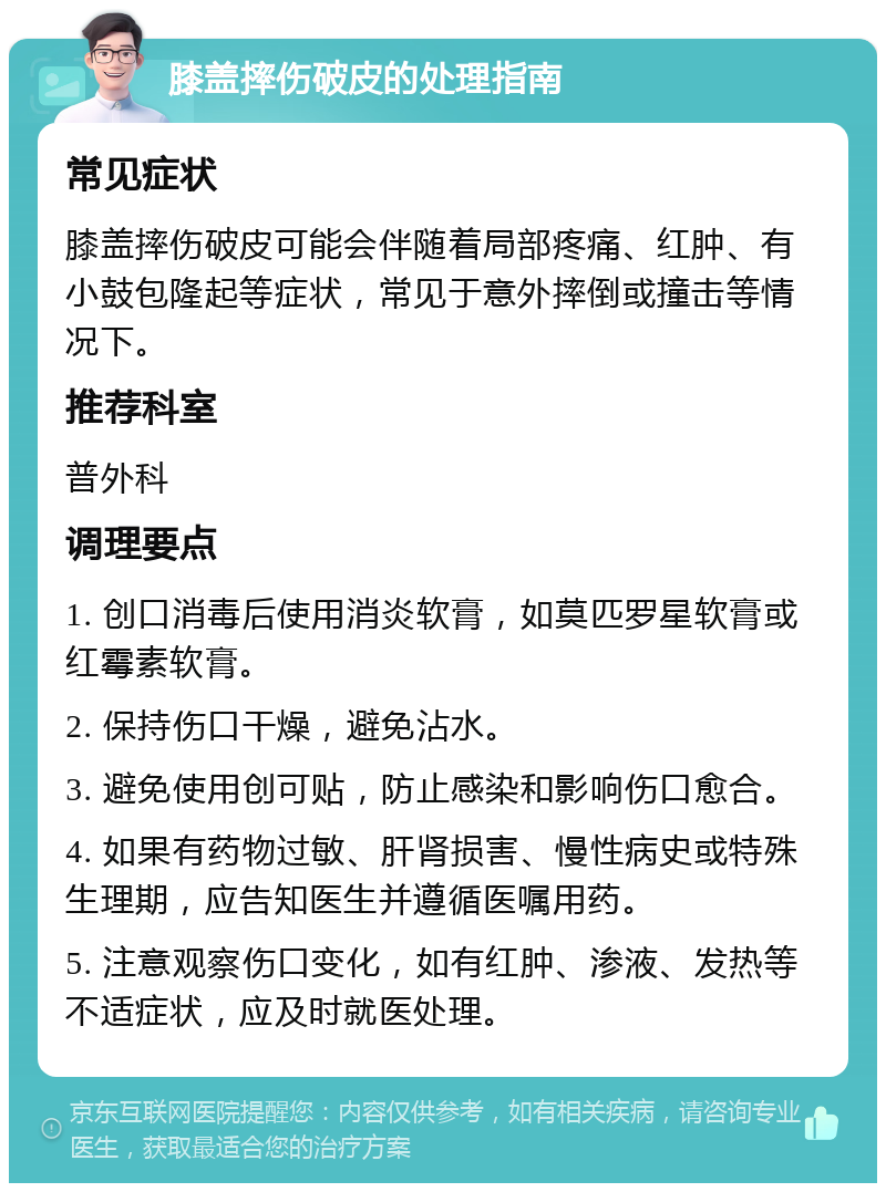 膝盖摔伤破皮的处理指南 常见症状 膝盖摔伤破皮可能会伴随着局部疼痛、红肿、有小鼓包隆起等症状，常见于意外摔倒或撞击等情况下。 推荐科室 普外科 调理要点 1. 创口消毒后使用消炎软膏，如莫匹罗星软膏或红霉素软膏。 2. 保持伤口干燥，避免沾水。 3. 避免使用创可贴，防止感染和影响伤口愈合。 4. 如果有药物过敏、肝肾损害、慢性病史或特殊生理期，应告知医生并遵循医嘱用药。 5. 注意观察伤口变化，如有红肿、渗液、发热等不适症状，应及时就医处理。