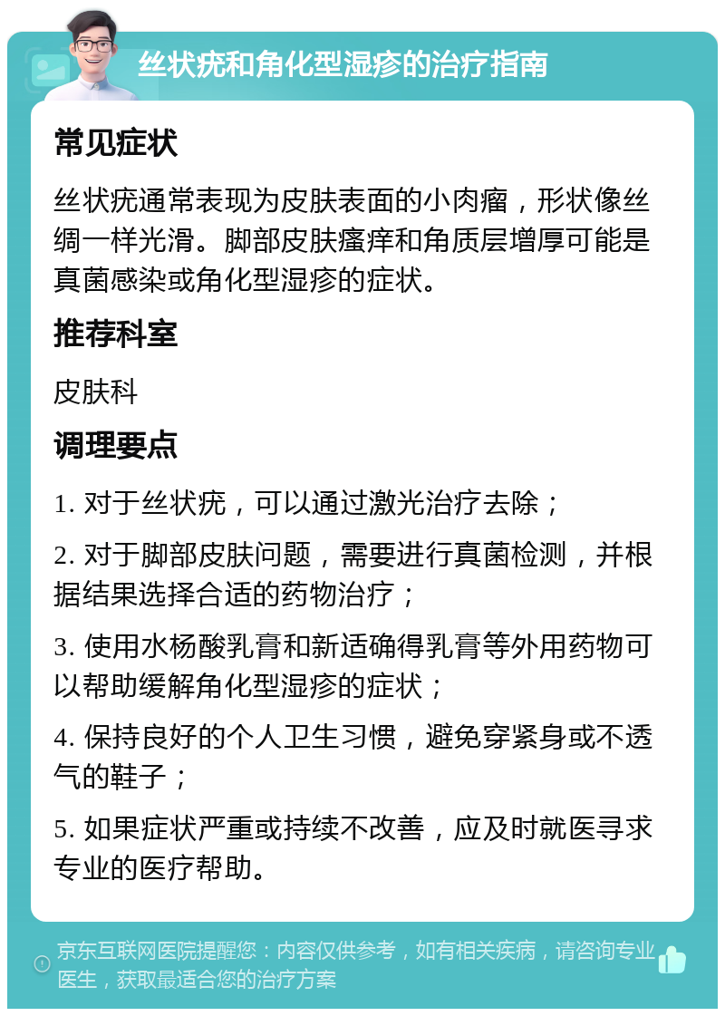 丝状疣和角化型湿疹的治疗指南 常见症状 丝状疣通常表现为皮肤表面的小肉瘤，形状像丝绸一样光滑。脚部皮肤瘙痒和角质层增厚可能是真菌感染或角化型湿疹的症状。 推荐科室 皮肤科 调理要点 1. 对于丝状疣，可以通过激光治疗去除； 2. 对于脚部皮肤问题，需要进行真菌检测，并根据结果选择合适的药物治疗； 3. 使用水杨酸乳膏和新适确得乳膏等外用药物可以帮助缓解角化型湿疹的症状； 4. 保持良好的个人卫生习惯，避免穿紧身或不透气的鞋子； 5. 如果症状严重或持续不改善，应及时就医寻求专业的医疗帮助。