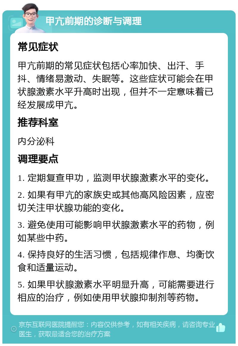 甲亢前期的诊断与调理 常见症状 甲亢前期的常见症状包括心率加快、出汗、手抖、情绪易激动、失眠等。这些症状可能会在甲状腺激素水平升高时出现，但并不一定意味着已经发展成甲亢。 推荐科室 内分泌科 调理要点 1. 定期复查甲功，监测甲状腺激素水平的变化。 2. 如果有甲亢的家族史或其他高风险因素，应密切关注甲状腺功能的变化。 3. 避免使用可能影响甲状腺激素水平的药物，例如某些中药。 4. 保持良好的生活习惯，包括规律作息、均衡饮食和适量运动。 5. 如果甲状腺激素水平明显升高，可能需要进行相应的治疗，例如使用甲状腺抑制剂等药物。