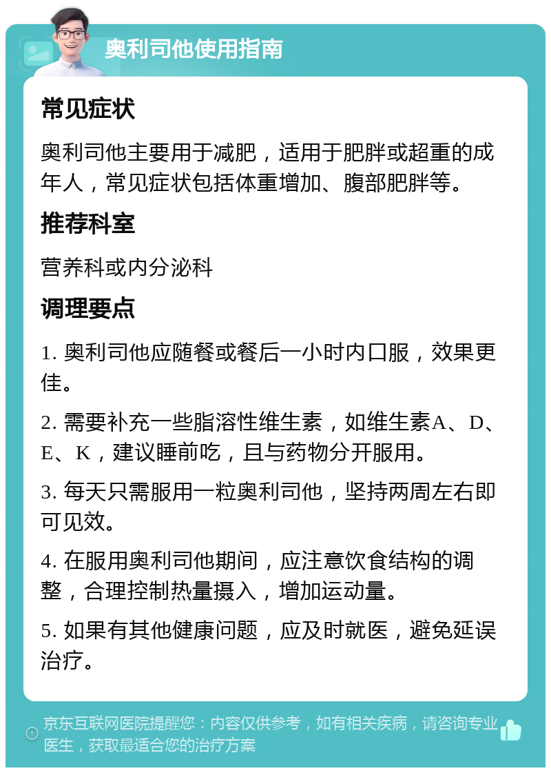 奥利司他使用指南 常见症状 奥利司他主要用于减肥，适用于肥胖或超重的成年人，常见症状包括体重增加、腹部肥胖等。 推荐科室 营养科或内分泌科 调理要点 1. 奥利司他应随餐或餐后一小时内口服，效果更佳。 2. 需要补充一些脂溶性维生素，如维生素A、D、E、K，建议睡前吃，且与药物分开服用。 3. 每天只需服用一粒奥利司他，坚持两周左右即可见效。 4. 在服用奥利司他期间，应注意饮食结构的调整，合理控制热量摄入，增加运动量。 5. 如果有其他健康问题，应及时就医，避免延误治疗。