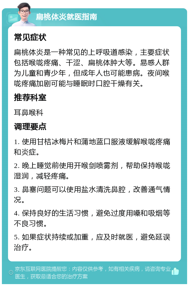 扁桃体炎就医指南 常见症状 扁桃体炎是一种常见的上呼吸道感染，主要症状包括喉咙疼痛、干涩、扁桃体肿大等。易感人群为儿童和青少年，但成年人也可能患病。夜间喉咙疼痛加剧可能与睡眠时口腔干燥有关。 推荐科室 耳鼻喉科 调理要点 1. 使用甘桔冰梅片和蒲地蓝口服液缓解喉咙疼痛和炎症。 2. 晚上睡觉前使用开喉剑喷雾剂，帮助保持喉咙湿润，减轻疼痛。 3. 鼻塞问题可以使用盐水清洗鼻腔，改善通气情况。 4. 保持良好的生活习惯，避免过度用嗓和吸烟等不良习惯。 5. 如果症状持续或加重，应及时就医，避免延误治疗。