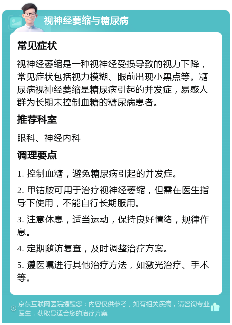 视神经萎缩与糖尿病 常见症状 视神经萎缩是一种视神经受损导致的视力下降，常见症状包括视力模糊、眼前出现小黑点等。糖尿病视神经萎缩是糖尿病引起的并发症，易感人群为长期未控制血糖的糖尿病患者。 推荐科室 眼科、神经内科 调理要点 1. 控制血糖，避免糖尿病引起的并发症。 2. 甲钴胺可用于治疗视神经萎缩，但需在医生指导下使用，不能自行长期服用。 3. 注意休息，适当运动，保持良好情绪，规律作息。 4. 定期随访复查，及时调整治疗方案。 5. 遵医嘱进行其他治疗方法，如激光治疗、手术等。