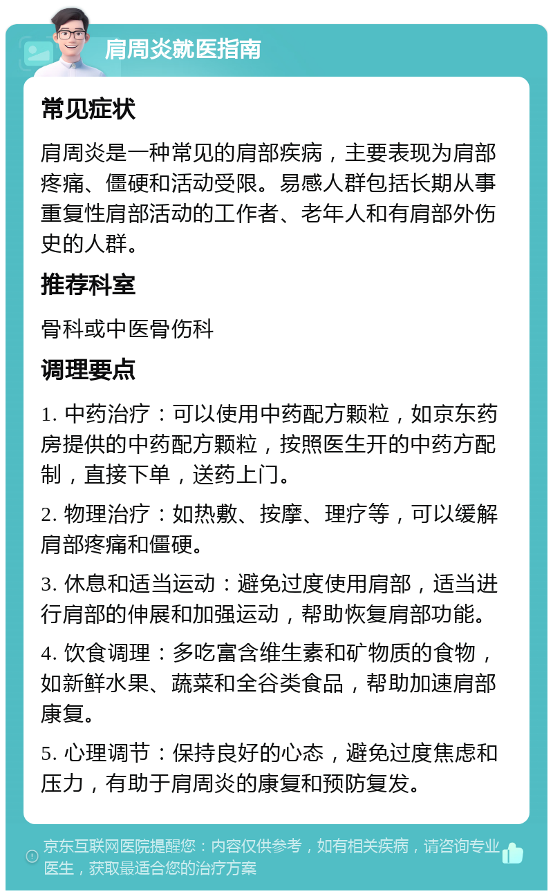 肩周炎就医指南 常见症状 肩周炎是一种常见的肩部疾病，主要表现为肩部疼痛、僵硬和活动受限。易感人群包括长期从事重复性肩部活动的工作者、老年人和有肩部外伤史的人群。 推荐科室 骨科或中医骨伤科 调理要点 1. 中药治疗：可以使用中药配方颗粒，如京东药房提供的中药配方颗粒，按照医生开的中药方配制，直接下单，送药上门。 2. 物理治疗：如热敷、按摩、理疗等，可以缓解肩部疼痛和僵硬。 3. 休息和适当运动：避免过度使用肩部，适当进行肩部的伸展和加强运动，帮助恢复肩部功能。 4. 饮食调理：多吃富含维生素和矿物质的食物，如新鲜水果、蔬菜和全谷类食品，帮助加速肩部康复。 5. 心理调节：保持良好的心态，避免过度焦虑和压力，有助于肩周炎的康复和预防复发。