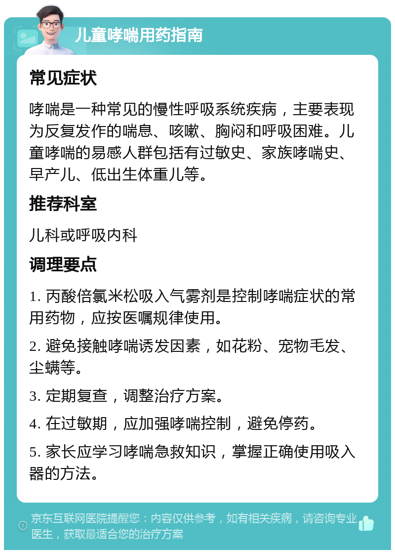 儿童哮喘用药指南 常见症状 哮喘是一种常见的慢性呼吸系统疾病，主要表现为反复发作的喘息、咳嗽、胸闷和呼吸困难。儿童哮喘的易感人群包括有过敏史、家族哮喘史、早产儿、低出生体重儿等。 推荐科室 儿科或呼吸内科 调理要点 1. 丙酸倍氯米松吸入气雾剂是控制哮喘症状的常用药物，应按医嘱规律使用。 2. 避免接触哮喘诱发因素，如花粉、宠物毛发、尘螨等。 3. 定期复查，调整治疗方案。 4. 在过敏期，应加强哮喘控制，避免停药。 5. 家长应学习哮喘急救知识，掌握正确使用吸入器的方法。