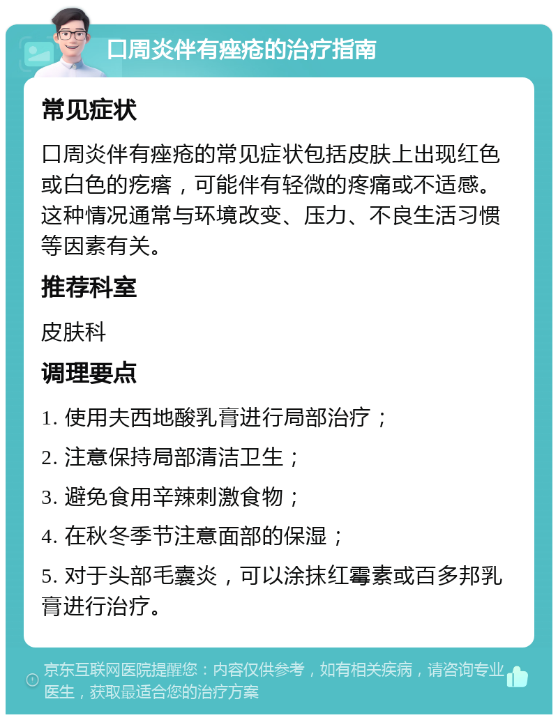 口周炎伴有痤疮的治疗指南 常见症状 口周炎伴有痤疮的常见症状包括皮肤上出现红色或白色的疙瘩，可能伴有轻微的疼痛或不适感。这种情况通常与环境改变、压力、不良生活习惯等因素有关。 推荐科室 皮肤科 调理要点 1. 使用夫西地酸乳膏进行局部治疗； 2. 注意保持局部清洁卫生； 3. 避免食用辛辣刺激食物； 4. 在秋冬季节注意面部的保湿； 5. 对于头部毛囊炎，可以涂抹红霉素或百多邦乳膏进行治疗。