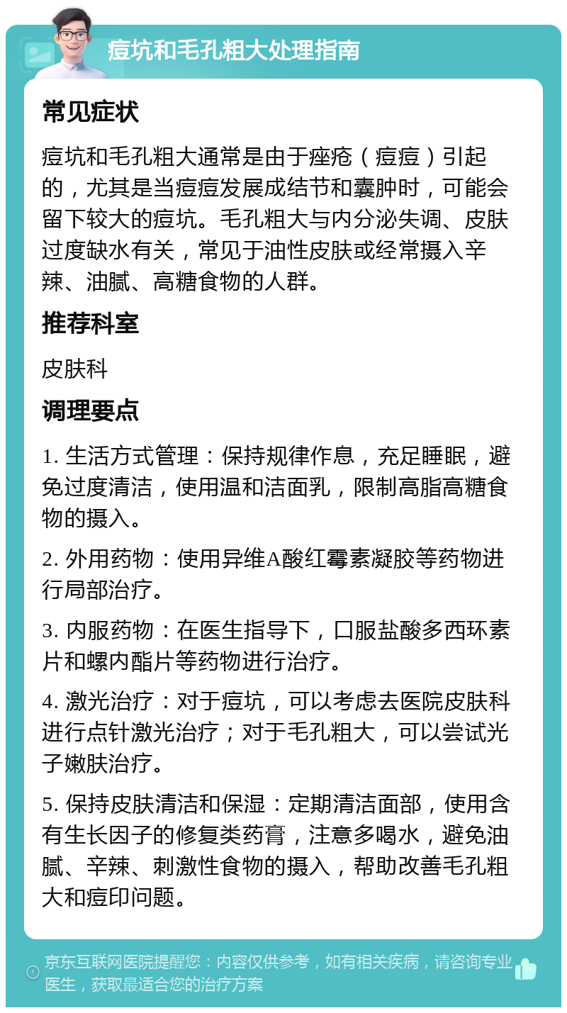 痘坑和毛孔粗大处理指南 常见症状 痘坑和毛孔粗大通常是由于痤疮（痘痘）引起的，尤其是当痘痘发展成结节和囊肿时，可能会留下较大的痘坑。毛孔粗大与内分泌失调、皮肤过度缺水有关，常见于油性皮肤或经常摄入辛辣、油腻、高糖食物的人群。 推荐科室 皮肤科 调理要点 1. 生活方式管理：保持规律作息，充足睡眠，避免过度清洁，使用温和洁面乳，限制高脂高糖食物的摄入。 2. 外用药物：使用异维A酸红霉素凝胶等药物进行局部治疗。 3. 内服药物：在医生指导下，口服盐酸多西环素片和螺内酯片等药物进行治疗。 4. 激光治疗：对于痘坑，可以考虑去医院皮肤科进行点针激光治疗；对于毛孔粗大，可以尝试光子嫩肤治疗。 5. 保持皮肤清洁和保湿：定期清洁面部，使用含有生长因子的修复类药膏，注意多喝水，避免油腻、辛辣、刺激性食物的摄入，帮助改善毛孔粗大和痘印问题。