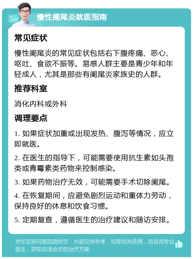 慢性阑尾炎就医指南 常见症状 慢性阑尾炎的常见症状包括右下腹疼痛、恶心、呕吐、食欲不振等。易感人群主要是青少年和年轻成人，尤其是那些有阑尾炎家族史的人群。 推荐科室 消化内科或外科 调理要点 1. 如果症状加重或出现发热、腹泻等情况，应立即就医。 2. 在医生的指导下，可能需要使用抗生素如头孢类或青霉素类药物来控制感染。 3. 如果药物治疗无效，可能需要手术切除阑尾。 4. 在恢复期间，应避免剧烈运动和重体力劳动，保持良好的休息和饮食习惯。 5. 定期复查，遵循医生的治疗建议和随访安排。