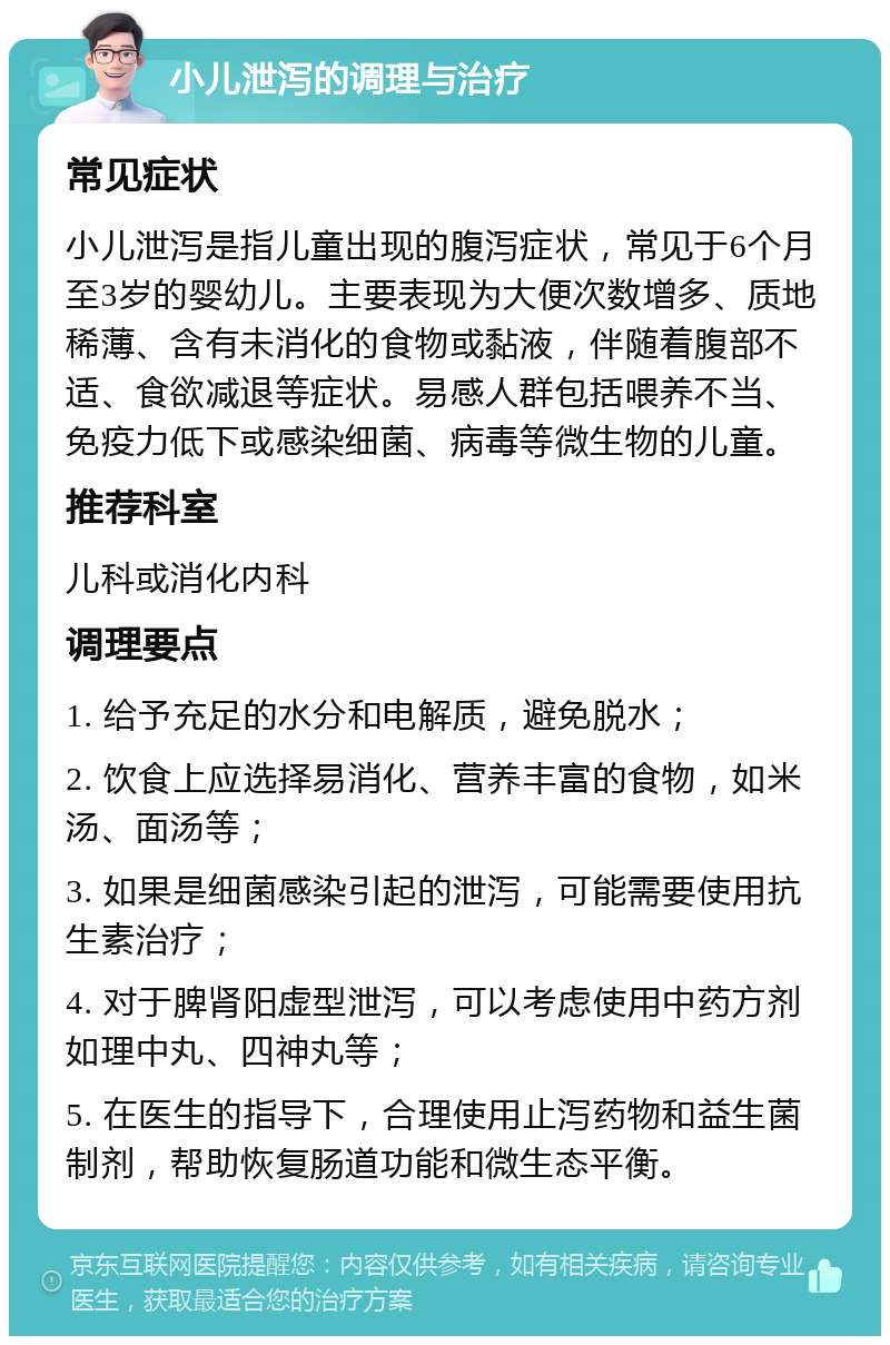 小儿泄泻的调理与治疗 常见症状 小儿泄泻是指儿童出现的腹泻症状，常见于6个月至3岁的婴幼儿。主要表现为大便次数增多、质地稀薄、含有未消化的食物或黏液，伴随着腹部不适、食欲减退等症状。易感人群包括喂养不当、免疫力低下或感染细菌、病毒等微生物的儿童。 推荐科室 儿科或消化内科 调理要点 1. 给予充足的水分和电解质，避免脱水； 2. 饮食上应选择易消化、营养丰富的食物，如米汤、面汤等； 3. 如果是细菌感染引起的泄泻，可能需要使用抗生素治疗； 4. 对于脾肾阳虚型泄泻，可以考虑使用中药方剂如理中丸、四神丸等； 5. 在医生的指导下，合理使用止泻药物和益生菌制剂，帮助恢复肠道功能和微生态平衡。