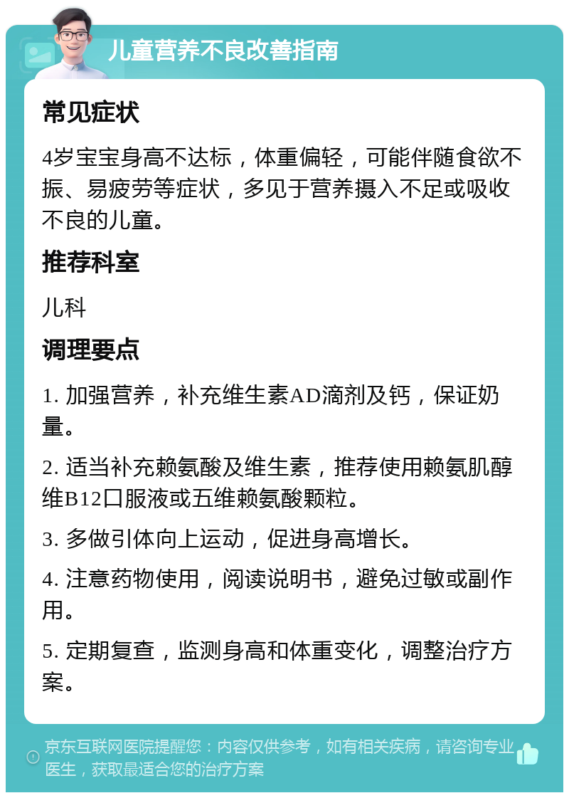 儿童营养不良改善指南 常见症状 4岁宝宝身高不达标，体重偏轻，可能伴随食欲不振、易疲劳等症状，多见于营养摄入不足或吸收不良的儿童。 推荐科室 儿科 调理要点 1. 加强营养，补充维生素AD滴剂及钙，保证奶量。 2. 适当补充赖氨酸及维生素，推荐使用赖氨肌醇维B12口服液或五维赖氨酸颗粒。 3. 多做引体向上运动，促进身高增长。 4. 注意药物使用，阅读说明书，避免过敏或副作用。 5. 定期复查，监测身高和体重变化，调整治疗方案。