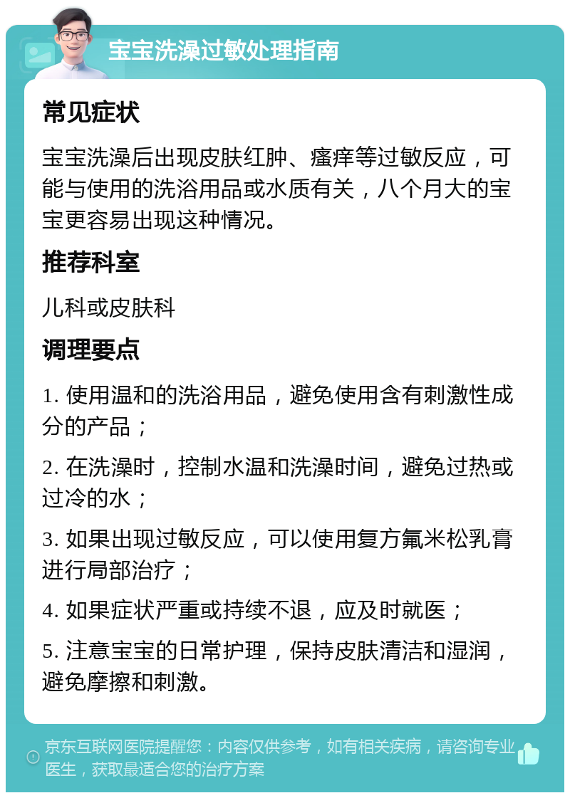 宝宝洗澡过敏处理指南 常见症状 宝宝洗澡后出现皮肤红肿、瘙痒等过敏反应，可能与使用的洗浴用品或水质有关，八个月大的宝宝更容易出现这种情况。 推荐科室 儿科或皮肤科 调理要点 1. 使用温和的洗浴用品，避免使用含有刺激性成分的产品； 2. 在洗澡时，控制水温和洗澡时间，避免过热或过冷的水； 3. 如果出现过敏反应，可以使用复方氟米松乳膏进行局部治疗； 4. 如果症状严重或持续不退，应及时就医； 5. 注意宝宝的日常护理，保持皮肤清洁和湿润，避免摩擦和刺激。