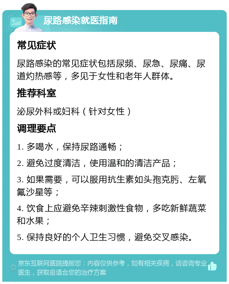 尿路感染就医指南 常见症状 尿路感染的常见症状包括尿频、尿急、尿痛、尿道灼热感等，多见于女性和老年人群体。 推荐科室 泌尿外科或妇科（针对女性） 调理要点 1. 多喝水，保持尿路通畅； 2. 避免过度清洁，使用温和的清洁产品； 3. 如果需要，可以服用抗生素如头孢克肟、左氧氟沙星等； 4. 饮食上应避免辛辣刺激性食物，多吃新鲜蔬菜和水果； 5. 保持良好的个人卫生习惯，避免交叉感染。