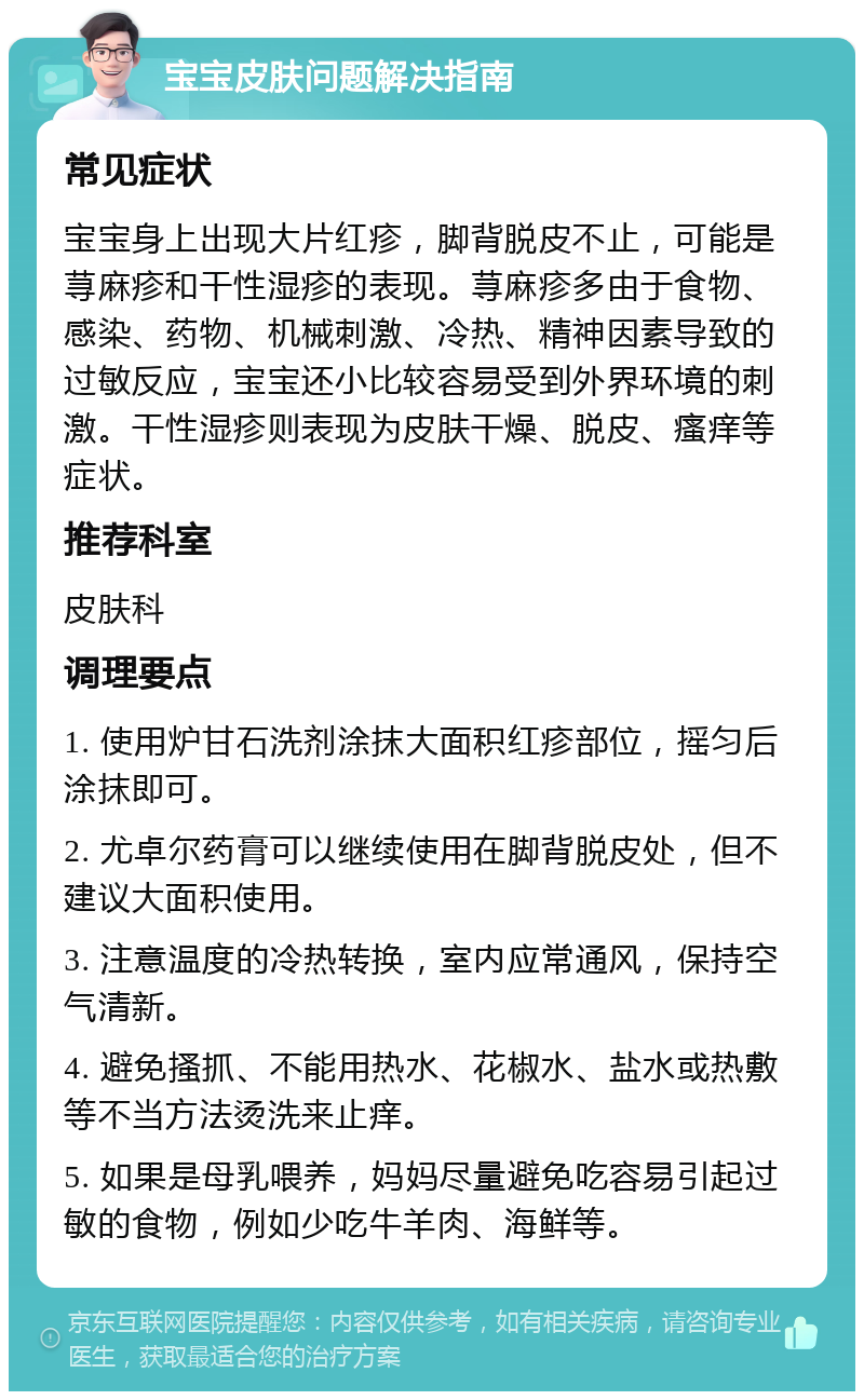 宝宝皮肤问题解决指南 常见症状 宝宝身上出现大片红疹，脚背脱皮不止，可能是荨麻疹和干性湿疹的表现。荨麻疹多由于食物、感染、药物、机械刺激、冷热、精神因素导致的过敏反应，宝宝还小比较容易受到外界环境的刺激。干性湿疹则表现为皮肤干燥、脱皮、瘙痒等症状。 推荐科室 皮肤科 调理要点 1. 使用炉甘石洗剂涂抹大面积红疹部位，摇匀后涂抹即可。 2. 尤卓尔药膏可以继续使用在脚背脱皮处，但不建议大面积使用。 3. 注意温度的冷热转换，室内应常通风，保持空气清新。 4. 避免搔抓、不能用热水、花椒水、盐水或热敷等不当方法烫洗来止痒。 5. 如果是母乳喂养，妈妈尽量避免吃容易引起过敏的食物，例如少吃牛羊肉、海鲜等。