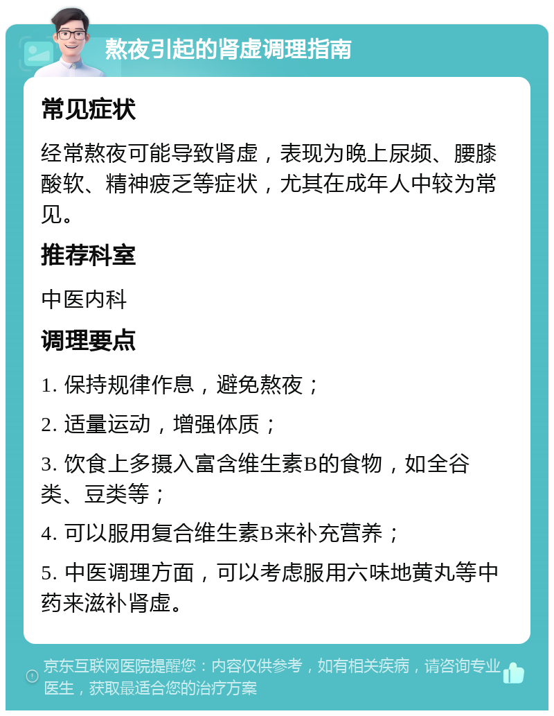 熬夜引起的肾虚调理指南 常见症状 经常熬夜可能导致肾虚，表现为晚上尿频、腰膝酸软、精神疲乏等症状，尤其在成年人中较为常见。 推荐科室 中医内科 调理要点 1. 保持规律作息，避免熬夜； 2. 适量运动，增强体质； 3. 饮食上多摄入富含维生素B的食物，如全谷类、豆类等； 4. 可以服用复合维生素B来补充营养； 5. 中医调理方面，可以考虑服用六味地黄丸等中药来滋补肾虚。