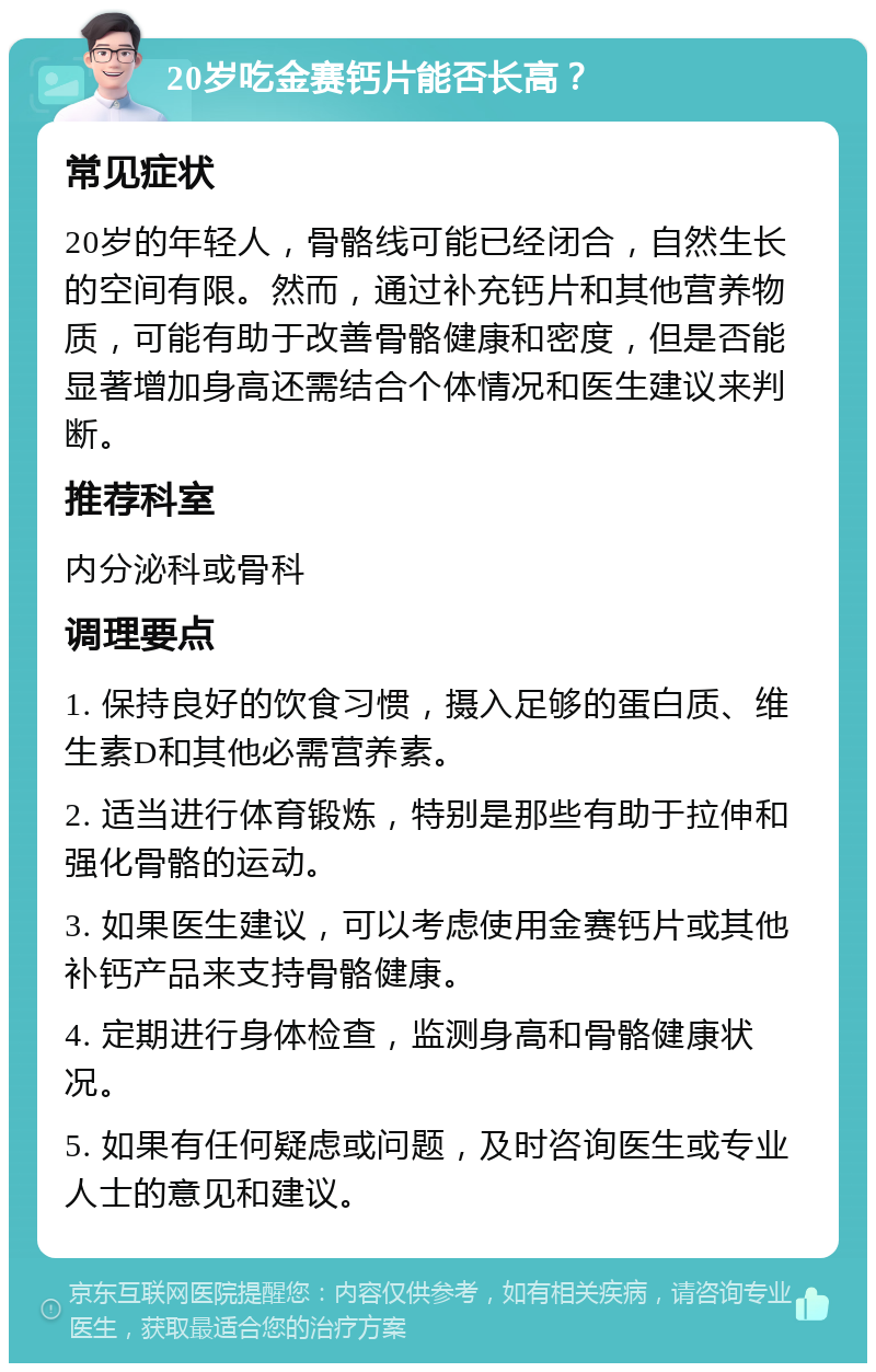 20岁吃金赛钙片能否长高？ 常见症状 20岁的年轻人，骨骼线可能已经闭合，自然生长的空间有限。然而，通过补充钙片和其他营养物质，可能有助于改善骨骼健康和密度，但是否能显著增加身高还需结合个体情况和医生建议来判断。 推荐科室 内分泌科或骨科 调理要点 1. 保持良好的饮食习惯，摄入足够的蛋白质、维生素D和其他必需营养素。 2. 适当进行体育锻炼，特别是那些有助于拉伸和强化骨骼的运动。 3. 如果医生建议，可以考虑使用金赛钙片或其他补钙产品来支持骨骼健康。 4. 定期进行身体检查，监测身高和骨骼健康状况。 5. 如果有任何疑虑或问题，及时咨询医生或专业人士的意见和建议。