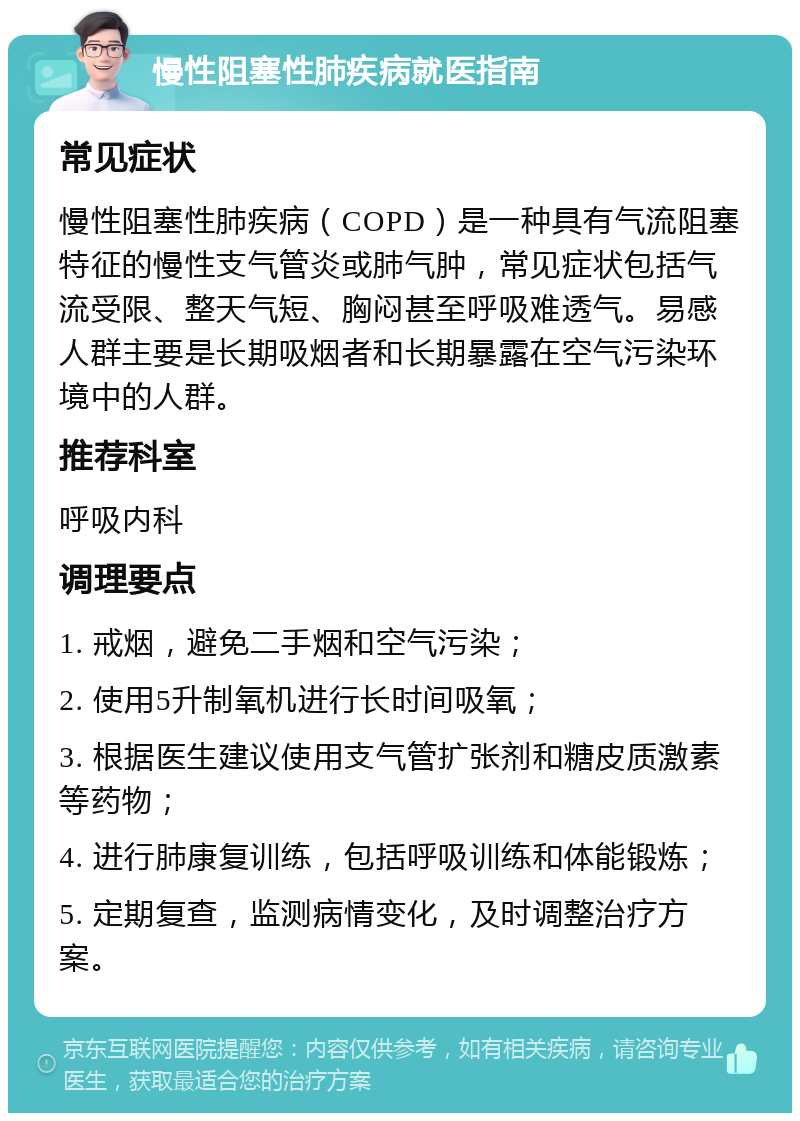 慢性阻塞性肺疾病就医指南 常见症状 慢性阻塞性肺疾病（COPD）是一种具有气流阻塞特征的慢性支气管炎或肺气肿，常见症状包括气流受限、整天气短、胸闷甚至呼吸难透气。易感人群主要是长期吸烟者和长期暴露在空气污染环境中的人群。 推荐科室 呼吸内科 调理要点 1. 戒烟，避免二手烟和空气污染； 2. 使用5升制氧机进行长时间吸氧； 3. 根据医生建议使用支气管扩张剂和糖皮质激素等药物； 4. 进行肺康复训练，包括呼吸训练和体能锻炼； 5. 定期复查，监测病情变化，及时调整治疗方案。