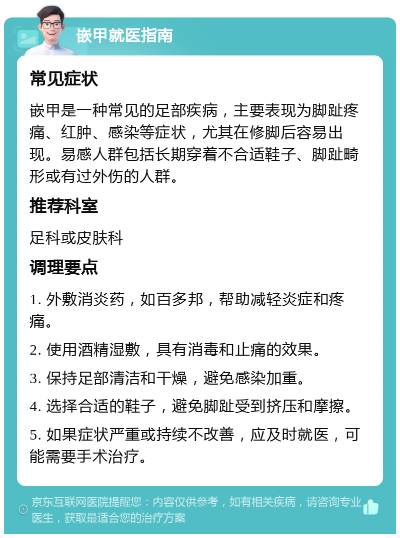 嵌甲就医指南 常见症状 嵌甲是一种常见的足部疾病，主要表现为脚趾疼痛、红肿、感染等症状，尤其在修脚后容易出现。易感人群包括长期穿着不合适鞋子、脚趾畸形或有过外伤的人群。 推荐科室 足科或皮肤科 调理要点 1. 外敷消炎药，如百多邦，帮助减轻炎症和疼痛。 2. 使用酒精湿敷，具有消毒和止痛的效果。 3. 保持足部清洁和干燥，避免感染加重。 4. 选择合适的鞋子，避免脚趾受到挤压和摩擦。 5. 如果症状严重或持续不改善，应及时就医，可能需要手术治疗。