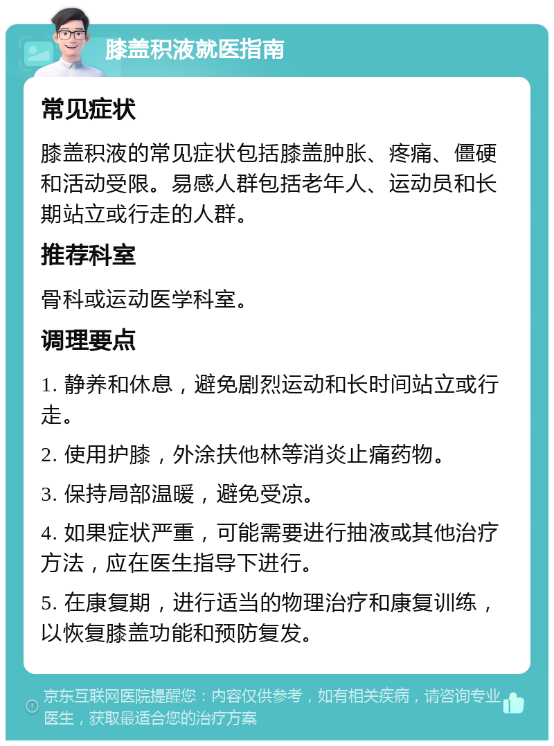 膝盖积液就医指南 常见症状 膝盖积液的常见症状包括膝盖肿胀、疼痛、僵硬和活动受限。易感人群包括老年人、运动员和长期站立或行走的人群。 推荐科室 骨科或运动医学科室。 调理要点 1. 静养和休息，避免剧烈运动和长时间站立或行走。 2. 使用护膝，外涂扶他林等消炎止痛药物。 3. 保持局部温暖，避免受凉。 4. 如果症状严重，可能需要进行抽液或其他治疗方法，应在医生指导下进行。 5. 在康复期，进行适当的物理治疗和康复训练，以恢复膝盖功能和预防复发。