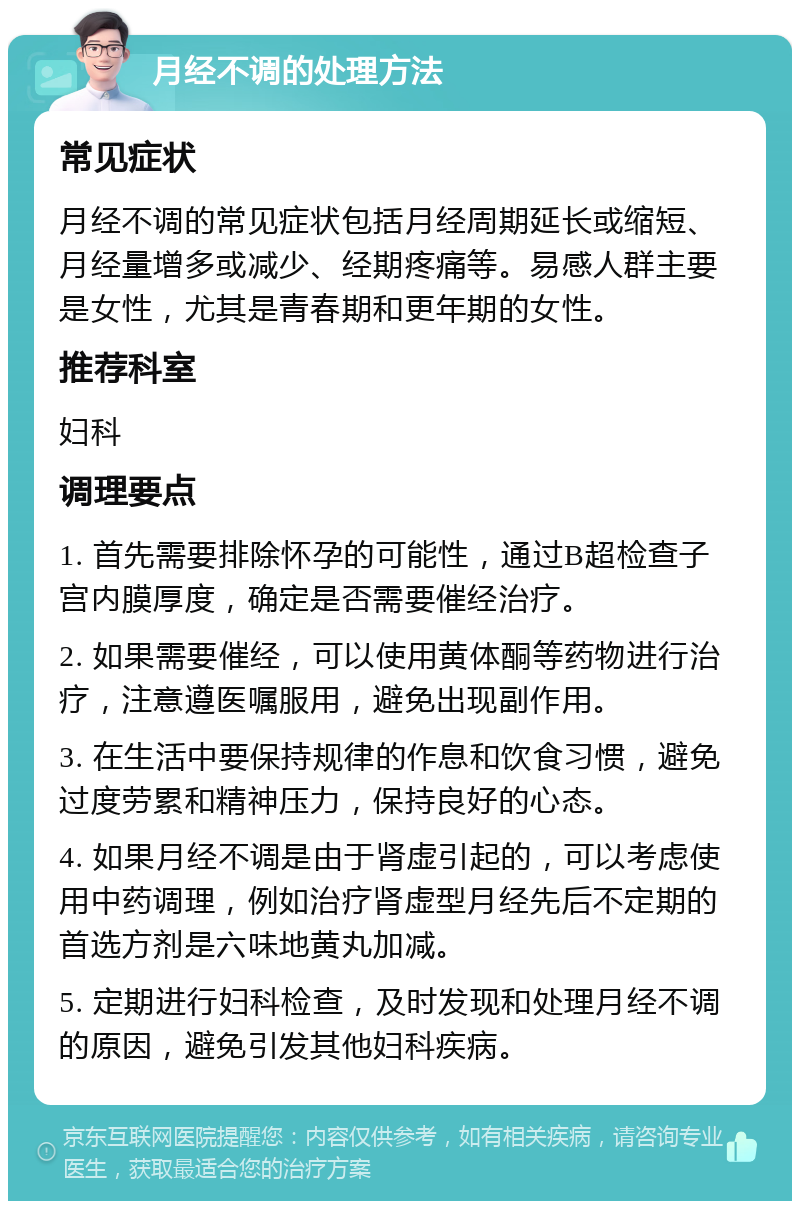 月经不调的处理方法 常见症状 月经不调的常见症状包括月经周期延长或缩短、月经量增多或减少、经期疼痛等。易感人群主要是女性，尤其是青春期和更年期的女性。 推荐科室 妇科 调理要点 1. 首先需要排除怀孕的可能性，通过B超检查子宫内膜厚度，确定是否需要催经治疗。 2. 如果需要催经，可以使用黄体酮等药物进行治疗，注意遵医嘱服用，避免出现副作用。 3. 在生活中要保持规律的作息和饮食习惯，避免过度劳累和精神压力，保持良好的心态。 4. 如果月经不调是由于肾虚引起的，可以考虑使用中药调理，例如治疗肾虚型月经先后不定期的首选方剂是六味地黄丸加减。 5. 定期进行妇科检查，及时发现和处理月经不调的原因，避免引发其他妇科疾病。