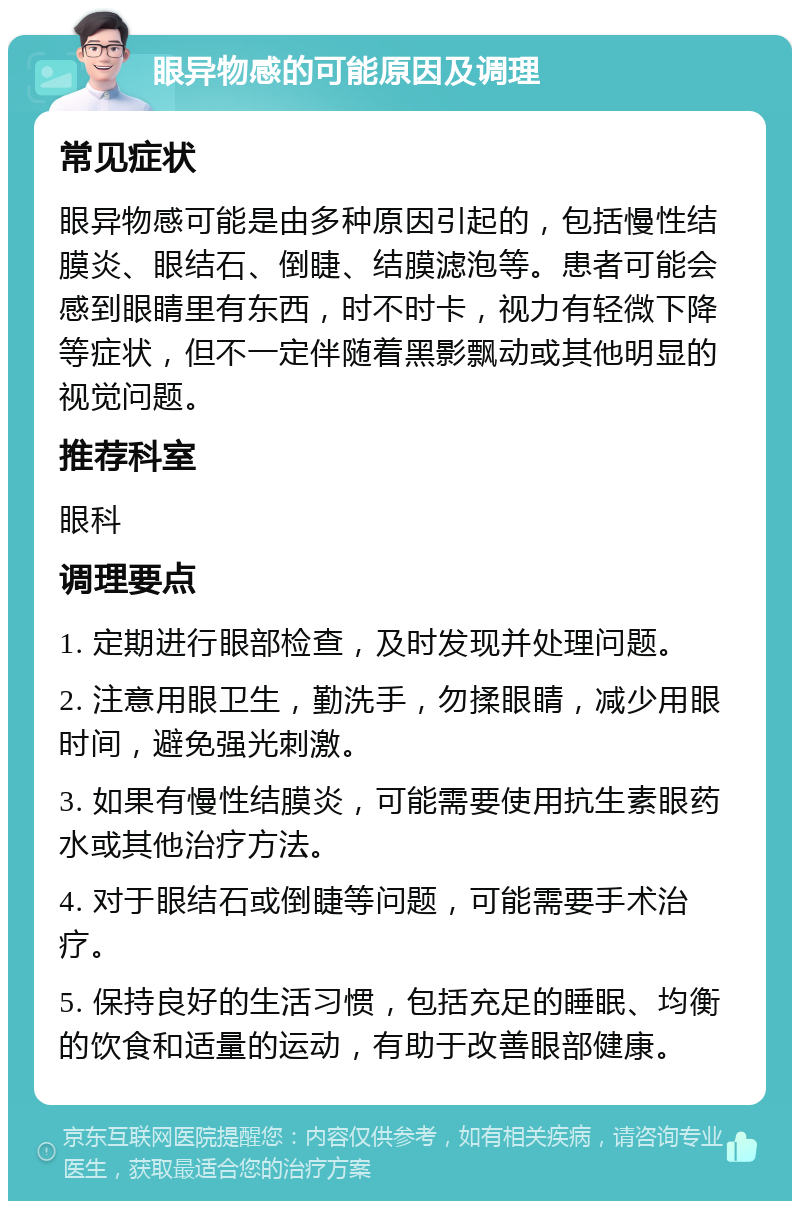 眼异物感的可能原因及调理 常见症状 眼异物感可能是由多种原因引起的，包括慢性结膜炎、眼结石、倒睫、结膜滤泡等。患者可能会感到眼睛里有东西，时不时卡，视力有轻微下降等症状，但不一定伴随着黑影飘动或其他明显的视觉问题。 推荐科室 眼科 调理要点 1. 定期进行眼部检查，及时发现并处理问题。 2. 注意用眼卫生，勤洗手，勿揉眼睛，减少用眼时间，避免强光刺激。 3. 如果有慢性结膜炎，可能需要使用抗生素眼药水或其他治疗方法。 4. 对于眼结石或倒睫等问题，可能需要手术治疗。 5. 保持良好的生活习惯，包括充足的睡眠、均衡的饮食和适量的运动，有助于改善眼部健康。