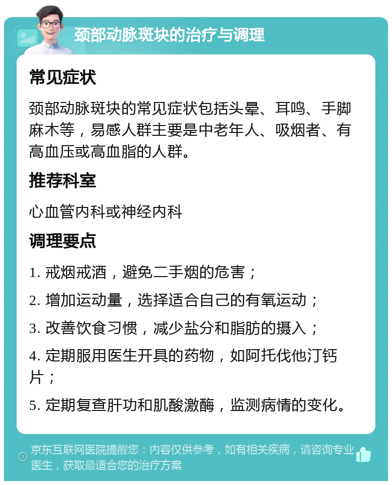 颈部动脉斑块的治疗与调理 常见症状 颈部动脉斑块的常见症状包括头晕、耳鸣、手脚麻木等，易感人群主要是中老年人、吸烟者、有高血压或高血脂的人群。 推荐科室 心血管内科或神经内科 调理要点 1. 戒烟戒酒，避免二手烟的危害； 2. 增加运动量，选择适合自己的有氧运动； 3. 改善饮食习惯，减少盐分和脂肪的摄入； 4. 定期服用医生开具的药物，如阿托伐他汀钙片； 5. 定期复查肝功和肌酸激酶，监测病情的变化。