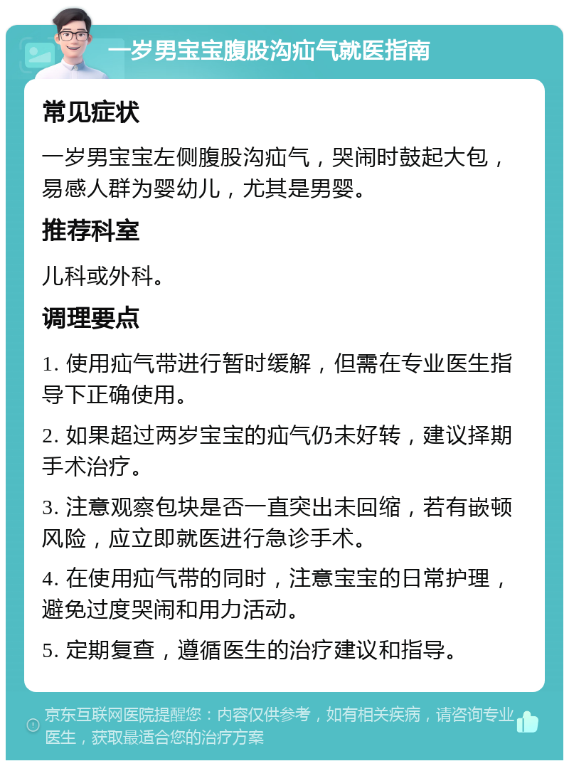 一岁男宝宝腹股沟疝气就医指南 常见症状 一岁男宝宝左侧腹股沟疝气，哭闹时鼓起大包，易感人群为婴幼儿，尤其是男婴。 推荐科室 儿科或外科。 调理要点 1. 使用疝气带进行暂时缓解，但需在专业医生指导下正确使用。 2. 如果超过两岁宝宝的疝气仍未好转，建议择期手术治疗。 3. 注意观察包块是否一直突出未回缩，若有嵌顿风险，应立即就医进行急诊手术。 4. 在使用疝气带的同时，注意宝宝的日常护理，避免过度哭闹和用力活动。 5. 定期复查，遵循医生的治疗建议和指导。