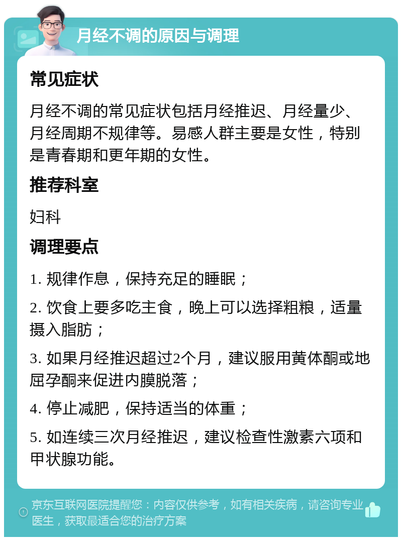 月经不调的原因与调理 常见症状 月经不调的常见症状包括月经推迟、月经量少、月经周期不规律等。易感人群主要是女性，特别是青春期和更年期的女性。 推荐科室 妇科 调理要点 1. 规律作息，保持充足的睡眠； 2. 饮食上要多吃主食，晚上可以选择粗粮，适量摄入脂肪； 3. 如果月经推迟超过2个月，建议服用黄体酮或地屈孕酮来促进内膜脱落； 4. 停止减肥，保持适当的体重； 5. 如连续三次月经推迟，建议检查性激素六项和甲状腺功能。