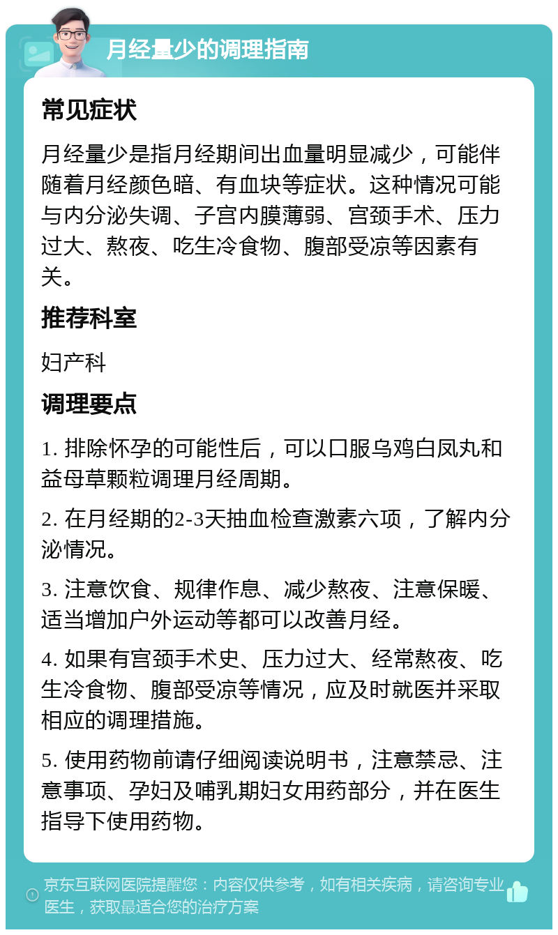 月经量少的调理指南 常见症状 月经量少是指月经期间出血量明显减少，可能伴随着月经颜色暗、有血块等症状。这种情况可能与内分泌失调、子宫内膜薄弱、宫颈手术、压力过大、熬夜、吃生冷食物、腹部受凉等因素有关。 推荐科室 妇产科 调理要点 1. 排除怀孕的可能性后，可以口服乌鸡白凤丸和益母草颗粒调理月经周期。 2. 在月经期的2-3天抽血检查激素六项，了解内分泌情况。 3. 注意饮食、规律作息、减少熬夜、注意保暖、适当增加户外运动等都可以改善月经。 4. 如果有宫颈手术史、压力过大、经常熬夜、吃生冷食物、腹部受凉等情况，应及时就医并采取相应的调理措施。 5. 使用药物前请仔细阅读说明书，注意禁忌、注意事项、孕妇及哺乳期妇女用药部分，并在医生指导下使用药物。