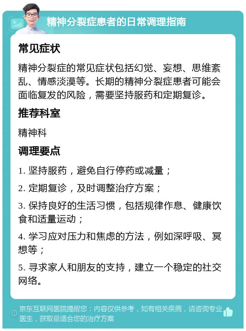 精神分裂症患者的日常调理指南 常见症状 精神分裂症的常见症状包括幻觉、妄想、思维紊乱、情感淡漠等。长期的精神分裂症患者可能会面临复发的风险，需要坚持服药和定期复诊。 推荐科室 精神科 调理要点 1. 坚持服药，避免自行停药或减量； 2. 定期复诊，及时调整治疗方案； 3. 保持良好的生活习惯，包括规律作息、健康饮食和适量运动； 4. 学习应对压力和焦虑的方法，例如深呼吸、冥想等； 5. 寻求家人和朋友的支持，建立一个稳定的社交网络。