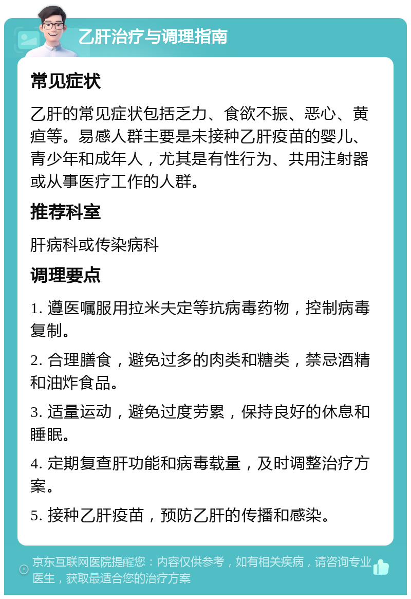 乙肝治疗与调理指南 常见症状 乙肝的常见症状包括乏力、食欲不振、恶心、黄疸等。易感人群主要是未接种乙肝疫苗的婴儿、青少年和成年人，尤其是有性行为、共用注射器或从事医疗工作的人群。 推荐科室 肝病科或传染病科 调理要点 1. 遵医嘱服用拉米夫定等抗病毒药物，控制病毒复制。 2. 合理膳食，避免过多的肉类和糖类，禁忌酒精和油炸食品。 3. 适量运动，避免过度劳累，保持良好的休息和睡眠。 4. 定期复查肝功能和病毒载量，及时调整治疗方案。 5. 接种乙肝疫苗，预防乙肝的传播和感染。