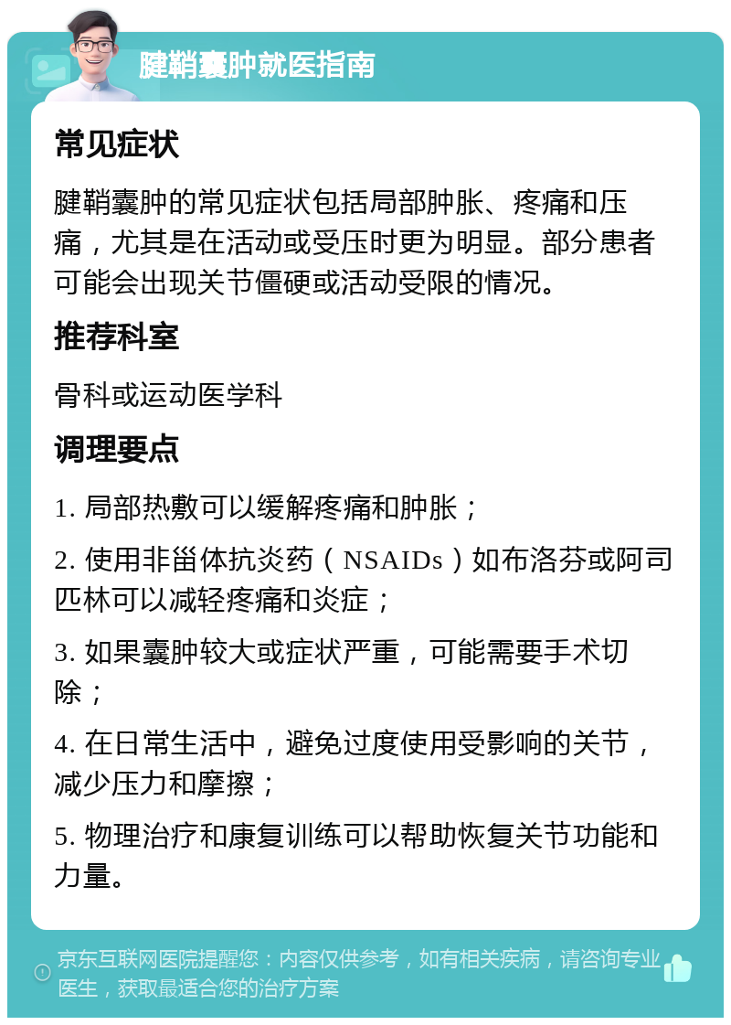 腱鞘囊肿就医指南 常见症状 腱鞘囊肿的常见症状包括局部肿胀、疼痛和压痛，尤其是在活动或受压时更为明显。部分患者可能会出现关节僵硬或活动受限的情况。 推荐科室 骨科或运动医学科 调理要点 1. 局部热敷可以缓解疼痛和肿胀； 2. 使用非甾体抗炎药（NSAIDs）如布洛芬或阿司匹林可以减轻疼痛和炎症； 3. 如果囊肿较大或症状严重，可能需要手术切除； 4. 在日常生活中，避免过度使用受影响的关节，减少压力和摩擦； 5. 物理治疗和康复训练可以帮助恢复关节功能和力量。