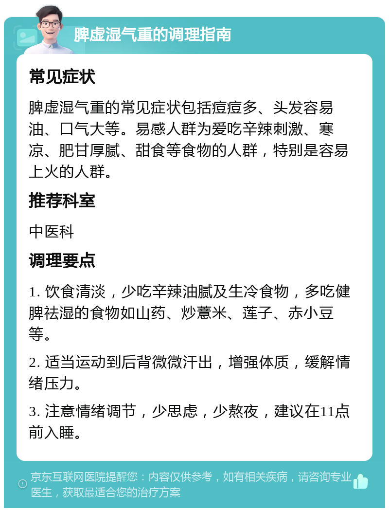 脾虚湿气重的调理指南 常见症状 脾虚湿气重的常见症状包括痘痘多、头发容易油、口气大等。易感人群为爱吃辛辣刺激、寒凉、肥甘厚腻、甜食等食物的人群，特别是容易上火的人群。 推荐科室 中医科 调理要点 1. 饮食清淡，少吃辛辣油腻及生冷食物，多吃健脾祛湿的食物如山药、炒薏米、莲子、赤小豆等。 2. 适当运动到后背微微汗出，增强体质，缓解情绪压力。 3. 注意情绪调节，少思虑，少熬夜，建议在11点前入睡。