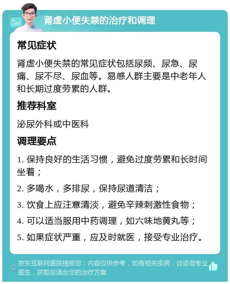 肾虚小便失禁的治疗和调理 常见症状 肾虚小便失禁的常见症状包括尿频、尿急、尿痛、尿不尽、尿血等。易感人群主要是中老年人和长期过度劳累的人群。 推荐科室 泌尿外科或中医科 调理要点 1. 保持良好的生活习惯，避免过度劳累和长时间坐着； 2. 多喝水，多排尿，保持尿道清洁； 3. 饮食上应注意清淡，避免辛辣刺激性食物； 4. 可以适当服用中药调理，如六味地黄丸等； 5. 如果症状严重，应及时就医，接受专业治疗。