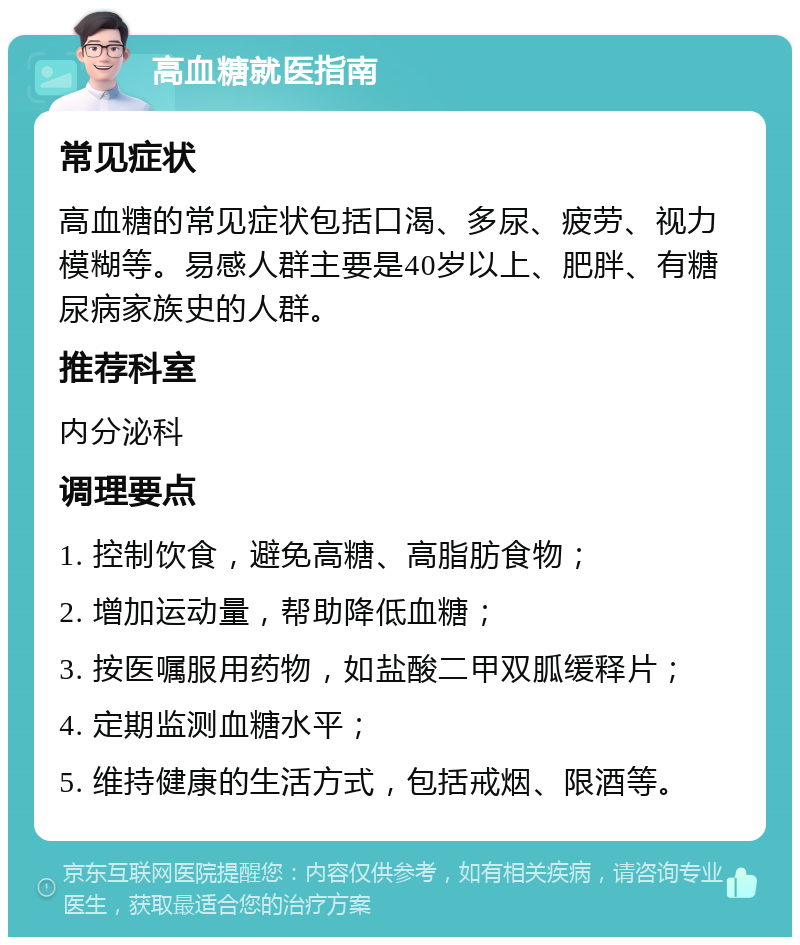 高血糖就医指南 常见症状 高血糖的常见症状包括口渴、多尿、疲劳、视力模糊等。易感人群主要是40岁以上、肥胖、有糖尿病家族史的人群。 推荐科室 内分泌科 调理要点 1. 控制饮食，避免高糖、高脂肪食物； 2. 增加运动量，帮助降低血糖； 3. 按医嘱服用药物，如盐酸二甲双胍缓释片； 4. 定期监测血糖水平； 5. 维持健康的生活方式，包括戒烟、限酒等。