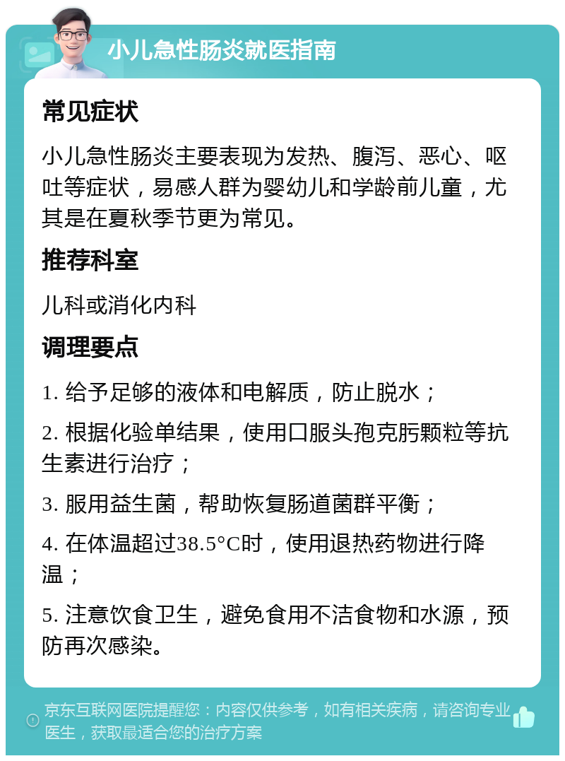 小儿急性肠炎就医指南 常见症状 小儿急性肠炎主要表现为发热、腹泻、恶心、呕吐等症状，易感人群为婴幼儿和学龄前儿童，尤其是在夏秋季节更为常见。 推荐科室 儿科或消化内科 调理要点 1. 给予足够的液体和电解质，防止脱水； 2. 根据化验单结果，使用口服头孢克肟颗粒等抗生素进行治疗； 3. 服用益生菌，帮助恢复肠道菌群平衡； 4. 在体温超过38.5°C时，使用退热药物进行降温； 5. 注意饮食卫生，避免食用不洁食物和水源，预防再次感染。